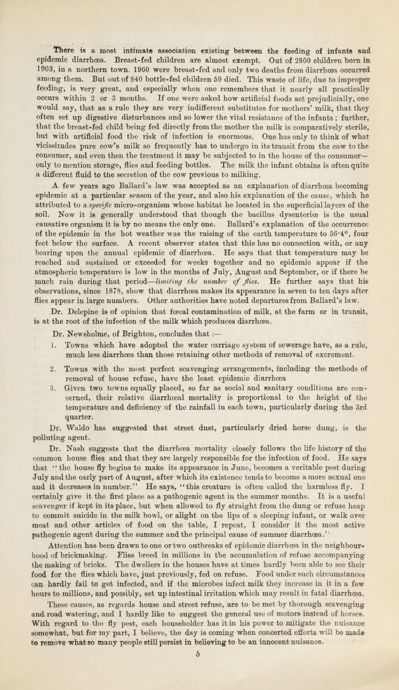 There is a most intimate association existing between the feeding of infants and epidemic diarrhoea. Breast-fed children are almost exempt. Out of 2800 children born in 1903, in a northern town. 1960 were breast-fed and only two deaths from diarrhoea occurred among them. But out of 840 bottle-fed children 59 died. This waste of life, due to improper feeding, is very great, and especially when one remembers that it nearly all practically occurs within 2 or 3 months. If one were asked how artificial foods act prejudicially, one would say, that as a rule they are very indifferent substitutes for mothers’ milk, that they often set up digestive disturbances and so lower the vital resistance of the infants ; further, that the breast-fed child being fed directly from the mother the milk is comparatively sterile, but with artificial food the risk of infection is enormous. One has only to think of what vicissitudes pure cow’s milk so frequently has to undergo in its transit from the cow to the consumer, and even then the treatment it may be subjected to in the house of the consumer— only to mention storage, flies and feeding bottles. The milk the infant obtains is often quite a different fluid to the secretion of the cow previous to milking. A few years ago Ballard’s law was accepted as an explanation of diarrhoea becoming epidemic at a particular season of the year, and also his explanation of the cause, which he attributed to a specific micro-organism whose habitat he located in the superficial layers of the soil. Now it is generally understood that though the bacillus dysenterioe is the usual causative organism it is by no means the only one. Ballard’s explanation of the occurrence of the epidemic in the hot weather was the raising of the earth temperature to 56*4°, four feet below the surface. A recent observer states that this has no connection with, or any bearing upon the annual epidemic of diarrhoea. He says that that temperature may be reached and sustained or exceeded for weeks together and no epidemic appear if the atmospheric temperature is low in the months of July, August and September, or if there be much rain during that period—limiting the number of flies. He further says that his observations, since 1878, show that diarrhoea makes its appearance in seven to ten days after flies appear in large numbers. Other authorities have noted departures from Ballard’s law. Dr. Delepine is of opinion that foecal contamination of milk, at the farm or in transit, is at the root of the infection of the milk which produces diarrhoea. Dr. Newsholme, of Brighton, concludes that:— 1. Towns which have adopted the water carriage system of sewerage have, as a rule, much less diarrhoea than those retaining other methods of removal of excrement. 2. Towns with the most perfect scavenging arrangements, including the methods of removal of house refuse, have the least epidemic diarrhoea 3. Given two towns equally placed, so far as social and sanitary conditions are con¬ cerned, their relative diarrhoeal mortality is proportional to the height of the temperature and deficiency of the rainfall in each town, particularly during the 3rd quarter. Dr. Waldo has suggested that street dust, particularly dried horse dung, is the polluting agent. Dr. Nash suggests that the diarrhoea mortality closely follows the life history of the common house flies and that they are largely responsible for the infection of food. He says that “ the house fly begins to make its appearance in June, becomes a veritable pest during July and the early part of August, after which its existence tends to become a more sexual one and it decreases in number. ” He says, “ this creature is often called the harmless fly. I certainly give it the first place as a pathogenic agent in the summer months. It is a useful scavenger if kept in its place, but when allowed to fly straight from the dung or refuse heap to commit suicide in the milk bowl, or alight on the lips of a sleeping infant, or walk over meat and other articles of food on the table, I repeat, I consider it the most active pathogenic agent during the summer and the principal cause of summer diarrhoea.” Attention has been drawn to one or two outbreaks of epidemic diarrhoea in the neighbour¬ hood of brickmaking. Flies breed in millions in the accumulation of refuse accompanying the making of bricks. The dwellers in the houses have at times hardly been able to see their food for the flies which have, just previously, fed on refuse. Food under such circumstances can hardly fail to get infected, and if the microbes infect milk they increase in it in a few hours to millions, and possibly, set up intestinal irritation which may result in fatal diarrhoea. These causes, as regards house and street refuse, are to be met by thorough scavenging and road watering, and I hardly like to suggest the general use of motors instead of horses. With regard to the fly pest, each householder has it in his power to mitigate the nuisance somewhat, but for my part, I believe, the day is coming when concerted efforts will be made to remove what so many people still persist in believing to be an innocent nuisance.