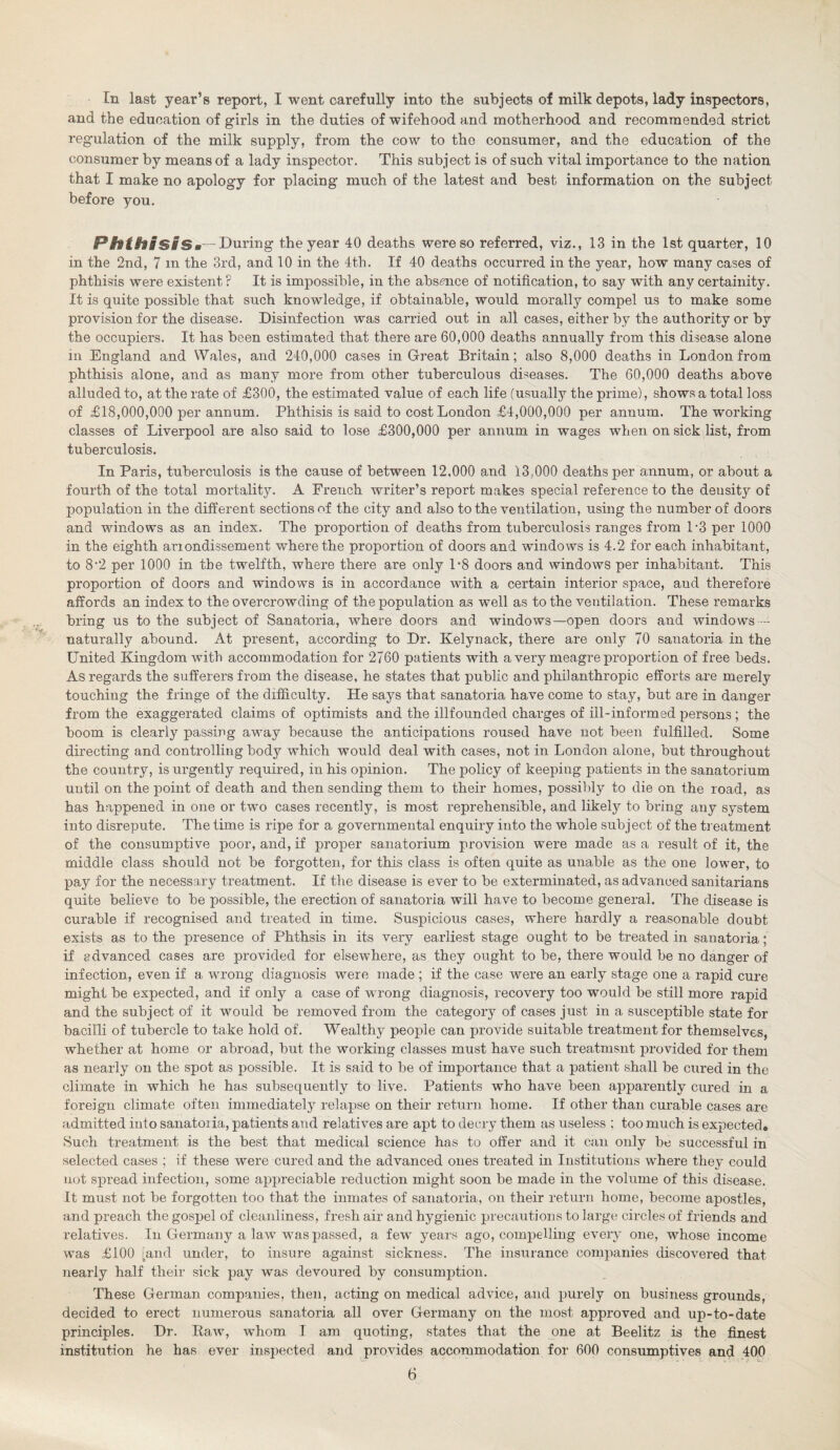 In last year’s report, I went carefully into the subjects of milk depots, lady inspectors, and the education of girls in the duties of wifehood and motherhood and recommended strict regulation of the milk supply, from the cow to the consumer, and the education of the consumer by means of a lady inspector. This subject is of such vital importance to the nation that I make no apology for placing much of the latest and best information on the subject before you. Phthisis.- During the year 40 deaths were so referred, viz., 13 in the 1st quarter, 10 in the 2nd, 7 m the 3rd, and 10 in the 4th. If 40 deaths occurred in the year, how many cases of phthisis were existent F It is impossible, in the absence of notification, to say with any certainity. It is quite possible that such knowledge, if obtainable, would morally compel us to make some provision for the disease. Disinfection was carried out in all cases, either by the authority or by the occupiers. It has been estimated that there are 60,000 deaths annually from this disease alone in England and Wales, and 240,000 cases in Great Britain; also 8,000 deaths in London from phthisis alone, and as many more from other tuberculous diseases. The 60,000 deaths above alluded to, at the rate of £300, the estimated value of each life (usually the prime), shows a total loss of £18,000,000 per annum. Phthisis is said to cost London £4,000,000 per annum. The working classes of Liverpool are also said to lose £300,000 per annum in wages when on sick list, from tuberculosis. In Paris, tuberculosis is the cause of between 12,000 and 13,000 deaths per annum, or about a fourth of the total mortality. A French writer’s report makes special reference to the density of population in the different sections of the city and also to the ventilation, using the number of doors and windows as an index. The proportion of deaths from tuberculosis ranges from P3 per 1000 in the eighth ariondissement where the proportion of doors and windows is 4.2 for each inhabitant, to 8*2 per 1000 in the twelfth, where there are only P8 doors and windows per inhabitant. This proportion of doors and windows is in accordance with a certain interior space, and therefore affords an index to the overcrowding of the population as well as to the ventilation. These remarks bring us to the subject of Sanatoria, where doors and windows—open doors and windows — naturally abound. At present, according to Dr. Kelynack, there are only 70 sanatoria in the United Kingdom with accommodation for 2760 patients with a very meagre proportion of free beds. As regards the sufferers from the disease, he states that public and philanthropic efforts are merely touching the fringe of the difficulty. He says that sanatoria have come to stay, but are in danger from the exaggerated claims of optimists and the illfounded charges of ill-informed persons ; the boom is clearly passing away because the anticipations roused have not been fulfilled. Some directing and controlling body which would deal with cases, not in London alone, but throughout the country, is urgently required, in his opinion. The policy of keeping patients in the sanatorium until on the point of death and then sending them to their homes, possibly to die on the road, as has happened in one or two cases recently, is most reprehensible, and likely to bring any system into disrepute. The time is ripe for a governmental enquiry into the whole subject of the treatment of the consumptive poor, and, if proper sanatorium provision were made as a result of it, the middle class should not be forgotten, for this class is often quite as unable as the one lower, to pay for the necessary treatment. If the disease is ever to be exterminated, as advanced sanitarians quite believe to be possible, the erection of sanatoria will have to become general. The disease is curable if recognised and treated in time. Suspicious cases, where hardly a reasonable doubt exists as to the presence of Phthsis in its very earliest stage ought to be treated in sanatoria; if advanced cases are provided for elsewhere, as they ought to be, there would be no danger of infection, even if a wrong diagnosis were made ; if the case were an early stage one a rapid cure might be expected, and if only a case of wrong diagnosis, recovery too would be still more rapid and the subject of it would be removed from the category of cases just in a susceptible state for bacilli of tubercle to take hold of. Wealthy people can provide suitable treatment for themselves, whether at home or abroad, but the working classes must have such treatmsnt provided for them as nearly on the spot as possible. It is said to be of importance that a patient shall be cured in the climate in which he has subsequently to live. Patients who have been apparently cured in a foreign climate often immediately relapse on their return home. If other than curable cases are admitted into sanatoria, patients and relatives are apt to decry them as useless ; too much is expected. Such treatment is the best that medical science has to offer and it can only be successful in selected cases ; if these were cured and the advanced ones treated in Institutions where they could not spread infection, some appreciable reduction might soon be made in the volume of this disease. It must not be forgotten too that the inmates of sanatoria, on their return home, become apostles, and preach the gospel of cleanliness, fresh air and hygienic precautions to large circles of friends and relatives. In Germany a law was passed, a few years ago, compelling every one, whose income was £100 [and under, to insure against sickness. The insurance companies discovered that nearly half their sick pay was devoured by consumption. These German companies, then, acting on medical advice, and purely on business grounds, decided to erect numerous sanatoria all over Germany on the most approved and up-to-date principles. Dr. Raw, whom I am quoting, states that the one at Beelitz is the finest institution he has ever inspected and provides accommodation for 600 consumptives and 400