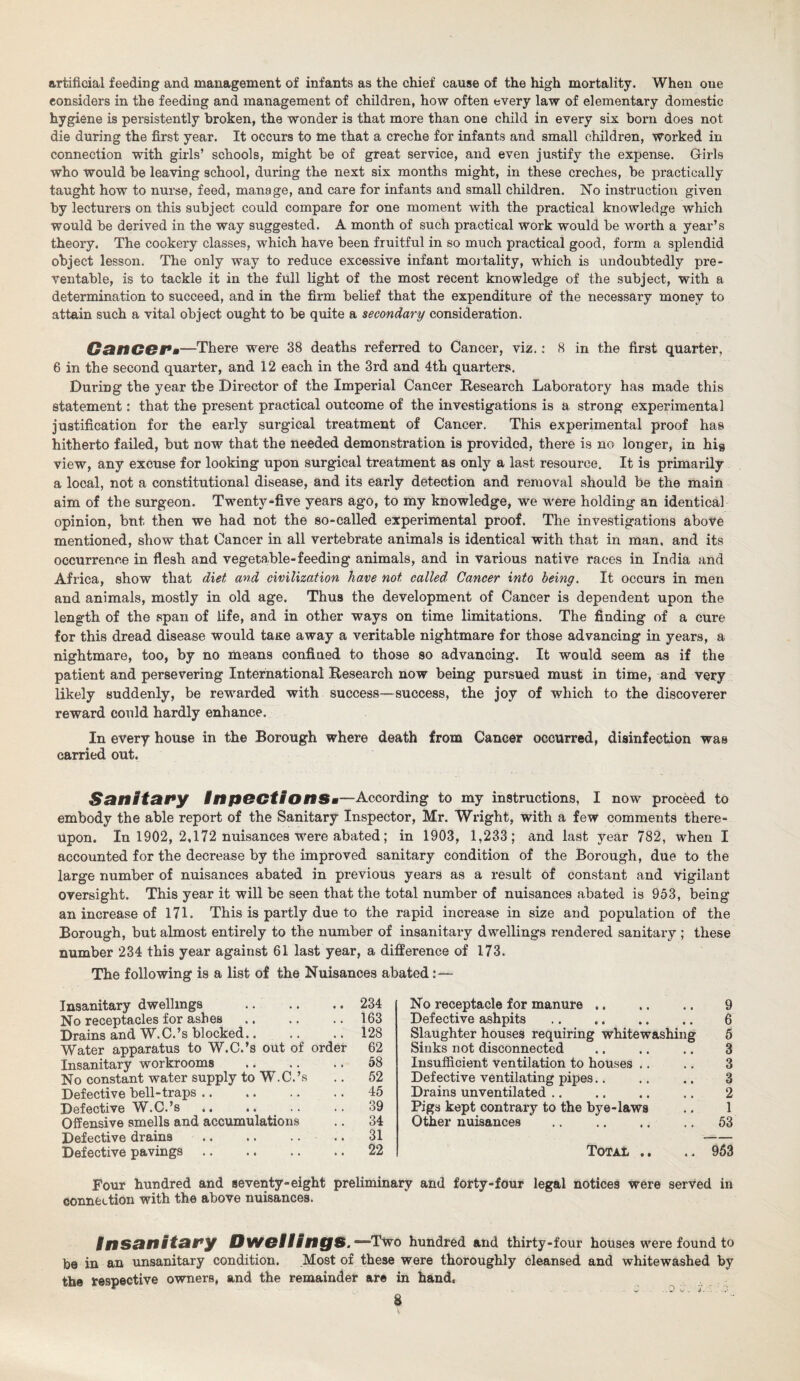 artificial feeding and management of infants as the chief cause of the high mortality. When one considers in the feeding and management of children, how often every law of elementary domestic hygiene is persistently broken, the wonder is that more than one child in every six born does not die during the first year. It occurs to me that a creche for infants and small children, worked in connection with girls’ schools, might be of great service, and even justify the expense. Girls who would be leaving school, during the next six months might, in these creches, be practically taught how to nurse, feed, manage, and care for infants and small children. No instruction given by lecturers on this subject could compare for one moment with the practical knowledge which would be derived in the way suggested. A month of such practical work would be worth a year’s theory. The cookery classes, which have been fruitful in so much practical good, form a splendid object lesson. The only way to reduce excessive infant mortality, which is undoubtedly pre¬ ventable, is to tackle it in the full light of the most recent knowledge of the subject, with a determination to succeed, and in the firm belief that the expenditure of the necessary money to attain such a vital object ought to be quite a secondary consideration. GanCePa—There were 38 deaths referred to Cancer, viz.: 8 in the first quarter, 6 in the second quarter, and 12 each in the 3rd and 4th quarters. During the year the Director of the Imperial Cancer Research Laboratory has made this statement: that the present practical outcome of the investigations is a strong experimental justification for the early surgical treatment of Cancer. This experimental proof has hitherto failed, but now that the needed demonstration is provided, there is no longer, in hig view, any excuse for looking upon surgical treatment as only a last resource. It is primarily a local, not a constitutional disease, and its early detection and removal should be the main aim of the surgeon. Twenty-five years ago, to my knowledge, we were holding an identical opinion, bnt then we had not the so-called experimental proof. The investigations above mentioned, show that Cancer in all vertebrate animals is identical with that in man. and its occurrence in flesh and vegetable-feeding animals, and in various native races in India and Africa, show that diet and civilization have not called' Cancer into being. It occurs in men and animals, mostly in old age. Thus the development of Cancer is dependent upon the length of the span of life, and in other ways on time limitations. The finding of a cure for this dread disease would tane away a veritable nightmare for those advancing in years, a nightmare, too, by no means confined to those so advancing. It would seem as if the patient and persevering International Research now being pursued must in time, and very likely suddenly, be rewarded with success—success, the joy of which to the discoverer reward could hardly enhance. In every house in the Borough where death from Cancer occurred, disinfection was carried out. Sanitary inpectionsm—According to my instructions, I now proceed to embody the able report of the Sanitary Inspector, Mr. Wright, with a few comments there¬ upon. In 1902, 2,172 nuisances were abated; in 1903, 1,233; and last year 782, when I accounted for the decrease by the improved sanitary condition of the Borough, due to the large number of nuisances abated in previous years as a result of constant and vigilant oversight. This year it will be seen that the total number of nuisances abated is 953, being an increase of 171. This is partly due to the rapid increase in size and population of the Borough, but almost entirely to the number of insanitary dwellings rendered sanitary ; these number 234 this year against 61 last year, a difference of 173. The following is a list of the Nuisances abated:— Insanitary dwellings .. .. .. 234 No receptacles for ashes ., .. .. 163 Drains and W.C.’s blocked.128 Water apparatus to W.C.’s out of order 62 Insanitary workrooms .. .. .. 58 No constant water supply to W.C.’s .. 52 Defective bell-traps.45 Defective W.C.’s .. .. .. .. 39 Offensive smells and accumulations .. 34 Defective drains . .. 31 Defective pavings .. .. .. .. 22 JN o receptacle tor manure. 9 Defective ashpits .. .. .. .. 6 Slaughter houses requiring whitewashing 5 Sinks not disconnected .. .. .. 3 Insufficient ventilation to houses .. .. 3 Defective ventilating pipes.. .. .. 3 Drains unventilated .. .. .. .. 2 Pigs kept contrary to the bye-laws .. 1 Other nuisances *.53 Total .. .. 953 Four hundred and seventy-eight preliminary and forty-four legal notices were served in connection with the above nuisances. insanitary Dwellings. =”Two hundred and thirty-four houses were found to be in an unsanitary condition. Most of these were thoroughly cleansed and whitewashed by the respective owners, and the remainder are in hand, .. 0 .