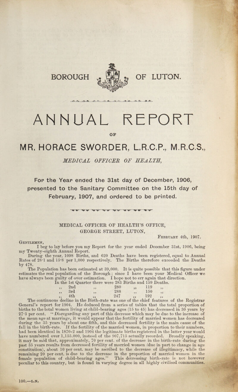 BOROUGH ...imtiMilSi.nxtltli.iilllliii.....milt!lti,.i!Nn. ANNUAL REPORT OF MR, HORACE SWORDER, L.R.C.P., M.R.C.S., MEDICAL OFFICER OF HEALTH, Fop the Year ended the 31st day of December, 1906, presented to the Sanitary Committee on the 15th day of February, 1907, and ordered to be printed. •••mUfrtflp*'..... MEDICAL OFFICER OF HEALTH’S OFFICE, GEORGE STREET, LUTON, Febkuary 4th, 1907. Gentlemen, I beg to lay before you my Report for the year ended December 31st, 1906, being my Twenty-eighth Annual Report. During the year, 1098 Births, and 620 Deaths have been registered, equal to Annual Rates of 28T and 15*8 per 1,000 respectively. The Births therefore exceeded the Deaths by 478. The Population has been estimated at 39,000. It is quite possible that this figure under estimates the real population of the Borough; since I have been your Medical Officer we have always been guilty of over estimation. I hope not to err again that direction. In the 1st Quarter there were 283 Births and 159 Deaths. 2nd 280 119 3rd > > 288 150 4th > > 247 > > 192 The continuous decline in the Birth-rate was one of the chief features of the Registrar General’s report for 1904. He deduced from a series of tables that the total proportion of births to the total women living at child-bearing ages (15 to 45) has decreased in 30 years by 27*3 per cent. “ Disregarding any part of this decrease which may be due to the increase of the mean age at marriage, it would appear that the fertility of married women has decreased during the 35 years by about one fifth, and this decreased fertility is the main cause of the fall in the birth-rate. If the fertility of the married women, in proportion to their numbers, had been identical in 1870-2 and 1904 the legitimate births registered in the latter year would have numbered over 1,155.000, instead of the 907,715 actually recorded. Broadly speaking, it may be said that, approximately, 70 per cent, of the decrease in the birth-rate during the past 35 years results from decreased fertility of married women (due in part to change in age constitution), about 10 percent, maybe ascribed to the decrease of illegitimacy, while the remaining 20 per cent, is due to the decrease in the proportion of married women in the female population of child-bearing ages.” This decreasing birth-rate is not however peculiar to this country, but is found in varying degree in all highly civilised communities. a,* 100.—L.N.