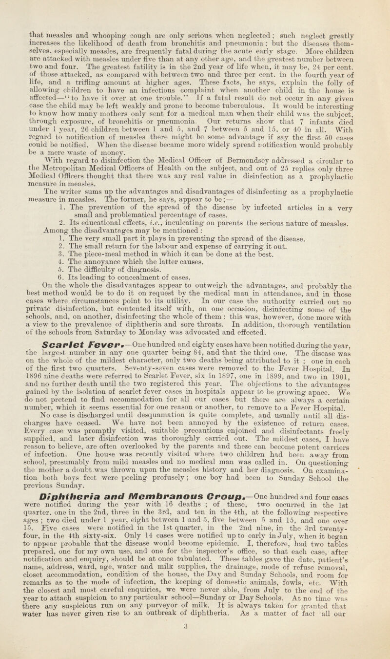 that measles and whooping cough are only serious when neglected ; such neglect greatly increases the likelihood of death from bronchitis and pneumonia; but the diseases them¬ selves, especially measles, are frequently fatal during the acute early stage. More children are attacked with measles under five than at any other age, and the greatest number between two and four. The greatest fatility is in the 2nd year of life when, it may be, 24 per cent, of those attacked, as compared with between two and three per cent, in the fourth year of life, and a trifling amount at higher ages. These facts, he says, explain the folly of allowing children to have an infectious complaint when another child in the house is affected—“to have it over at one trouble.” If a fatal result do not occur in any given case the child may be left weakly and prone to become tuberculous. It would be interesting to know how many mothers only sent for a medical man when their child was the subject, through exposure, of bronchitis or pneumonia. Our returns show that 7 infants died under 1 year, 26 children between 1 and 5, and 7 between 5 and 15, or 40 in all. With regard to notification of measles there might be some advantage if say the first 50 cases could be notified. When the disease became more widely spread notification would probably be a mere waste of money. With regard to disinfection the Medical Officer of Bermondsey addressed a circular to the Metropolitan Medical Officers of Health on the subject, and oiit of 25 replies only three Medical Officers thought that there was any real value in disinfection as a prophylactic measure in measles. The writer sums up the advantages and disadvantages of disinfecting as a prophylactic measure in measles. The former, he says, appear to be;— 1. The prevention of the spread of the disease by infected articles in a very small and problematical percentage of cases. 2. Its educational effects, i.e., inculcating on parents the serious nature of measles. Among the disadvantages may be mentioned : 1. The very small part it plays in preventing the spread of the disease. 2. The small return for the labour and expense of carrying it out. 3. The piece-meal method in which it can be done at the best. 4. The annoyance which the latter causes. 5. The difficulty of diagnosis. 6. Its leading to concealment of cases. On the whole the disadvantages appear to outweigh the advantages, and probably the best method would be to do it on request by the medical man in attendance, and in those cases where circumstances point to its utility. In our case the authority carried out no private disinfection, but contented itself with, on one occasion, disinfecting some of the schools, and, on another, disinfecting the whole of them : this was, however, done more with a view to the prevalence of diphtheria and sore throats. In addition, thorough ventilation of the schools from Saturday to Monday was advocated and effected. SGariet Fe vei’.-One hundred and eighty cases have been notified during the year, the largest number in any one quarter being 84, and that the third one. The disease was on the whole of the mildest character, only two deaths being attributed to it ; one in each of the first two quarters. Seventy-seven cases were removed to the Fever Hospital. In 1896 nine deaths were referred to Scarlet Fever, six in 1897, one in 1899, and two in 1901, and no farther death until the two registered this year. The objections to the advantages gained by the isolation of scarlet fever cases in hospitals appear to be growing apace. We do not pretend to find accommodation for all our cases but there are always a certain number, which it seems essential for one reason or another, to remove to a Fever Hospital. No case is discharged until desquamation is quite complete, and usually until all dis¬ charges have ceased. We have not been annoyed by the existence of return cases. Every case was promptly visited, suitable precautions enjoined and disinfectants freely supplied, and later disinfection was thoroughly carried out. The mildest cases, I have reason to believe, are often overlooked by the parents and these can become potent carriers of infection. One hou«e was recently visited where two children had been away from school, presumably from mild measles and no medical man was called in. On questioning the mother a doubt was thrown upon the measles history and her diagnosis. On examina¬ tion both boys feet were peeling profusely ; one boy had been to Sunday School the previous Sunday. Diphtheria and Membranous Group.—One hundred and four cases were notified during the year with 16 deaths ; of these, two occurred in the 1st quarter, one in the 2nd, three in the 3rd, and ten in the 4th, at the following respective ages ; two died under 1 year, eight between 1 and 5, five between 5 and 15, and one over 15. Five cases were notified in the 1st quarter, in the 2nd nine, in the 3rd twenty- four, in the 4th sixty-six. Only 14 cases were notified up to early in July, when it began to appear probable that the disease would become epidemic. I, therefore, had two tables prepared, one for my own use, and one for the inspector’s office, so that each case, after notification and enquiry, should be at once tabulated. These tables gave the date, patient’s name, address, ward, age, water and milk supplies, the drainage, mode of refuse removal, closet accommodation, condition of the house, the Day and Sunday Schools, and room for remarks as to the mode of infection, the keeping of domestic animals, fowls, etc. With the closest and most careful enquiries, we were never able, from July to the end of the year to attach suspicion to any particular school—Sunday or Day Schools. At no time was there any suspicious run on any purveyor of milk. It is always taken for granted that water has never given rise to an outbreak of diphtheria. As a matter of fact all our