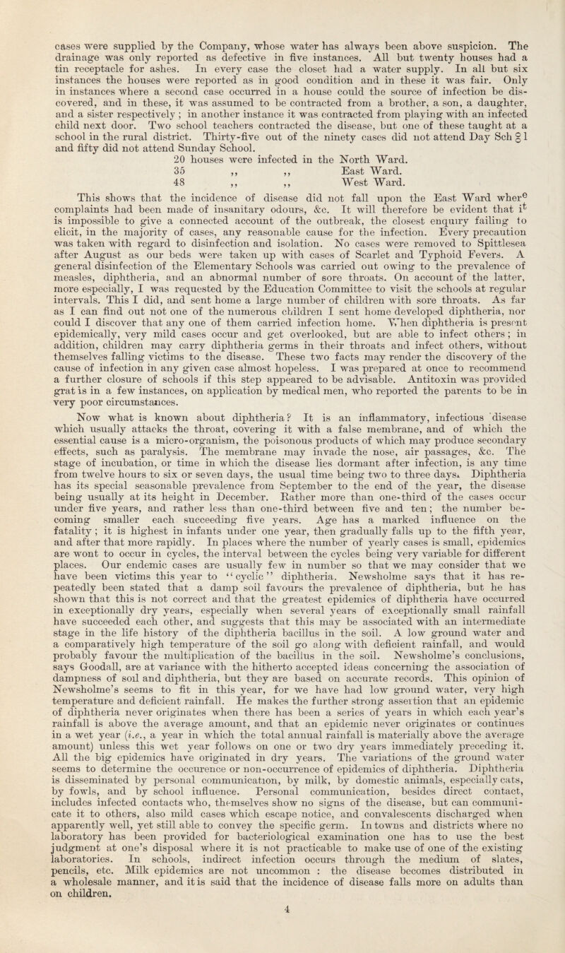 cases were supplied by the Company, whose water has always been above suspicion. The drainage was only reported as defective in five instances. All but twenty houses had a tin receptacle for ashes. In every case the closet had a water supply. In all but six instances the houses were reported as in good condition and in these it was fair. Only in instances where a second case occurred in a house could the source of infection be dis¬ covered, and in these, it was assumed to be contracted from a brother, a son, a daughter, and a sister respectively ; in another instance it was contracted from playing with an infected child next door. Two school teachers contracted the disease, but one of these taught at a school in the rural district. Thirty-five out of the ninety cases did not attend Day Sell § 1 and fifty did not attend Sunday School. 20 houses were infected in the North Ward. 35 ,, ,, East Ward. 48 ,, ,, West Ward. This shows that the incidence of disease did not fall upon the East Ward where complaints had been made of insanitary odours, &c. It will therefore be evident that i^ is impossible to give a connected account of the outbreak, the closest enquiry failing to elicit, in the majority of cases, any reasonable cause for the infection. Every precaution was taken with regard to disinfection and isolation. No cases were removed to Spittlesea after August as our beds were taken up with cases of Scarlet and Typhoid Fevers. A general disinfection of the Elementary Schools was carried out owing to the prevalence of measles, diphtheria, and an abnormal number of sore throats. On account of the latter, more especially, I was requested by the Education Committee to visit the schools at regular intervals. This I did, and sent home a large number of children with sore throats. As far as I can find out not one of the numerous children I sent home developed diphtheria, nor could I discover that any one of them carried infection home. When diphtheria is present epidemically, very mild cases occur and get overlooked, but are able to infect others ; in addition, children may carry diphtheria germs in their throats and infect others, without themselves falling victims to the disease. These two facts may render the discovery of the cause of infection in any given case almost hopeless. I was prepared at once to recommend a further closure of schools if this step appeared to be advisable. Antitoxin was provided grat is in a few instances, on application by medical men, who reported the parents to be in very poor circumstances. Now what is known about diphtheria? It is an inflammatory, infectious disease which usually attacks the throat, covering it with a false membrane, and of which the essential cause is a micro-organism, the poisonous products of which may produce secondary effects, such as paralysis. The membrane may invade the nose, air passages, &c. The stage of incubation, or time in which the disease lies dormant after infection, is any time from twelve hours to six or seven days, the usual time being two to three days* Diphtheria has its special seasonable prevalence from September to the end of the year, the disease being usually at its height in December. .Rather more than one-third of the cases occur under five years, and rather less than one-third between five and ten; the number be¬ coming smaller each succeeding five years. Age has a marked influence on the fatality; it is highest in infants under one year, then gradually falls up to the fifth year, and after that more rapidly. In places where the number of yearly cases is small, epidemics are wont to occur in cycles, the interval between the cycles being very variable for different places. Our endemic cases are usually few in number so that we may consider that we have been victims this year to “cyclic” diphtheria. Newsholme says that it has re¬ peatedly been stated that a damp soil favours the prevalence of diphtheria, but he has shown that this is not correct and that the greatest epidemics of diphtheria have occurred in exceptionally dry years, especially when several years of exceptionally small rainfall have succeeded each other, and suggests that this may be associated with an intermediate stage in the life history of the diphtheria bacillus in the soil. A low ground water and a comparatively high temperature of the soil go along with deficient rainfall, and would probably favour the multiplication of the bacillus in the soil. Newsholme’s conclusions, says G-oodall, are at variance with the hitherto accepted ideas concerning the association of dampness of soil and diphtheria, but they are based on accurate records. This opinion of Newsholme’s seems to fit in this year, for we have had low ground water, very high temperature and deficient rainfall. He makes the further strong assertion that an epidemic of diphtheria never originates when there has been a series of years in which each year’s rainfall is above the average amount, and that an epidemic never originates or continues in a wet year (i.e., a year in which the total annual rainfall is materially above the average amount) unless this wet year follows on one or two dry years immediately preceding it. All the big epidemics have originated in dry years. The variations of the ground water seems to determine the occurence or non-occurrence of epidemics of diphtheria. Diphtheria is disseminated by personal communication, by milk, by domestic animals, especially cats, by fowls, and by school influence. Personal communication, besides direct contact, includes infected contacts who, themselves show no signs of the disease, but can communi¬ cate it to others, also mild cases which escape notice, and convalescents discharged when apparently well, yet still able to convey the specific germ. In towns and districts where no laboratory has been provided for bacteriological examination one has to use the best judgment at one’s disposal where it is not practicable to make use of one of the existing laboratories. In schools, indirect infection occurs through the medium of slates, pencils, etc. Milk epidemics are not uncommon : the disease becomes distributed in a wholesale manner, and it is said that the incidence of disease faUs more on adults than on children.