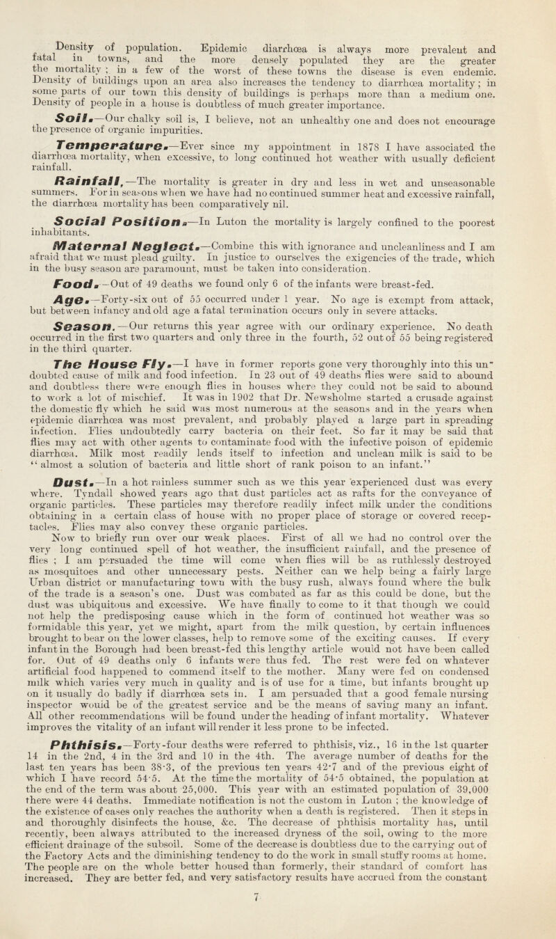 Density of population. Epidemic diarrhoea is always more prevalent and fatal in . towns, and the more densely populated they are the greater the mortality ; in a few of the worst of these towns the disease is even endemic. Density of buildings upon an area also increases the tendency to diarrhoea mortality; in some parts of our town this density of buildings is perhaps more than a medium one. Density of people in a house is doubtless of much greater importance. Soils Our chalky soil is, I believe, not an unhealthy one and does not encourage the presence of organic impurities. Temperatures—Ever since my appointment in 1878 I have associated the diarrhoea mortality, when excessive, to long continued hot weather with usually deficient rainfall. Rainfall, —The mortality is greater in dry and less in wet and unseasonable summers, lor in seasons when we have had no continued summer heat and excessive rainfall, the diarrhoea mortality has been comparatively nil. Social Position a—In Luton the mortality is largely confined to the poorest inhabitants. Maternal Neglect,.—Combine this with ignorance and uncleanliness and I am afraid that we must plead guilty. In justice to ourselves the exigencies of the trade, which in the busy season are paramount, must be taken into consideration. Food a—Out of 49 deaths we found only 6 of the infants were breast-fed. Age*—Forty-six out of 55 occurred under 1 year. No age is exempt from attack, but between infancy and old age a fatal termination occurs only in severe attacks. Season.—Our returns this year agree with our ordinary experience. No death occurred in the first two quarters and only three in the fourth, 52 out of 55 being registered in the third quarter. The House Flys—I have in former reports gone very thoroughly into this un doubted cause of milk and food infection. In 23 out of 49 deaths flies were said to abound and doubtless there were enough flies in houses where they could not be said to abound to work a lot of mischief. It was in 1902 that Dr. Newsholme started a crusade against the domestic fly wxhich he said was most numerous at the seasons and in the years when epidemic diarrhoea was most prevalent, and probably played a large part in spreading infection. Elies undoubtedly carry bacteria on their feet. So far it may be said that flies may act with other agents to contaminate food with the infective poison of epidemic diarrhoea. Milk most readily lends itself to infection and unclean milk is said to be “almost a solution of bacteria and little short of rank poison to an infant.” Dust m—In a hot rainless summer such as we this year experienced dust was every where. Tyndall showed years ago that dust particles act as rafts for the conveyance of organic particles. These particles may therefore readily infect milk under the conditions obtaining in a certain class of house with no proper place of storage or covered recep¬ tacles. Elies may also convey these organic particles. Now to briefly run over our weak places. Eirst of all we had no control over the very long continued spell of hot weather, the insufficient rainfall, and the presence of flies ; I am persuaded the time will come when flies will be as ruthlessly destroyed as mosquitoes and other unnecessary pests. Neither can we help being a fairly large Urban district or manufacturing town with the busy rush, always found where the bulk of the trade is a season’s one. Dust was combated as far as this could be done, but the dust was ubiquitous and excessive. We have finally to come to it that though we could not help the predisposing cause which in the form of continued hot weather was so formidable this year, yet we might, apart from the milk question, by certain influences brought to bear on the lower classes, help to remove some of the exciting causes. If every infant in the Borough had been breast-fed this lengthy article would not have been called for. Out of 49 deaths only 6 infants were thus fed. The rest were fed on whatever artificial food happened to commend itself to the mother. Many were fed on condensed milk which varies very much in quality and is of use for a time, but infants brought up on it usually do badly if diarrhoea sets in. I am persuaded that a good female nursing inspector wouid be of the greatest service and be the means of saving many an infant. All other recommendations will be found under the heading of infant mortality. Whatever improves the vitality of an infant will render it less prone to be infected. Phthisism —Eorty-four deaths were referred to phthisis, viz., 16 in the 1st quarter 14 in the 2nd, 4 in the 3rd and 10 in the 4th. The average number of deaths for the last ten years has been 38• 3, of the previous ten years 42’7 and of the previous eight of which I have record 54'5. At the time the mortality of 54-5 obtained, the population at the end of the term was about 25,000. This year with an estimated population of 39,000 there were 44 deaths. Immediate notification is not the custom in Luton ; the knowledge of the existence of cases only reaches the authority when a death is registered. Then it steps in and thoroughly disinfects the house, &c. The decrease of phthisis mortality has, until recently, been always attributed to the increased dryness of the soil, owing to the more efficient drainage of the subsoil. Some of the decrease is doubtless due to the carrying out of the Eactory Acts and the diminishing tendency to do the work in small stuffy rooms at home. The people are on the whole better housed than formerly, their standard of comfort has increased. They are better fed, and very satisfactory results have accrued from the constant