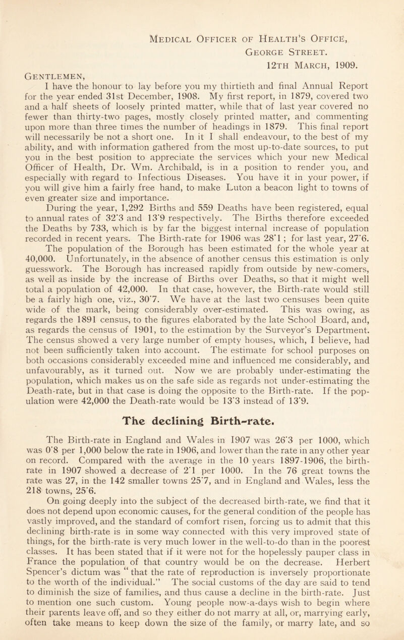 Medical Officer of Health’s Office, George Street. 12th March, 1909. Gentlemen, I have the honour to lay before you my thirtieth and final Annual Report for the year ended 31st December, 1908. My first report, in 1879, covered two and a half sheets of loosely printed matter, while that of last year covered no fewer than thirty-two pages, mostly closely printed matter, and commenting upon more than three times the number of headings in 1879. This final report will necessarily be not a short one. In it I shall endeavour, to the best of my ability, and with information gathered from the most up-to-date sources, to put you in the best position to appreciate the services which your new Medical Officer of Health, Dr. Wm. Archibald, is in a position to render you, and especially with regard to Infectious Diseases. You have it in your power, if you will give him a fairly free hand, to make Luton a beacon light to towns of even greater size and importance. During the year, 1,292 Births and 559 Deaths have been registered, equal to annual rates of 32‘3 and 13’9 respectively. The Births therefore exceeded the Deaths by 733, which is by far the biggest internal increase of population recorded in recent years. The Birth-rate for 1906 was 28’1 ; for last year, 27’6. The population of the Borough has been estimated for the whole year at 40,000. Unfortunately, in the absence of another census this estimation is only guesswork. The Borough has increased rapidly from outside by new-comers, as well as inside by the increase of Births over Deaths, so that it might well total a population of 42,000. In that case, however, the Birth-rate would still be a fairly high one, viz., 30‘7. We have at the last two censuses been quite wide of the mark, being considerably over-estimated. This was owing, as regards the 1891 census, to the figures elaborated by the late School Board, and, as regards the census of 1901, to the estimation by the Surveyor’s Department. The census showed a very large number of empty houses, which, I believe, had not been sufficiently taken into account. The estimate for school purposes on both occasions considerably exceeded mine and influenced me considerably, and unfavourably, as it turned out. Now we are probably under-estimating the population, which makes us on the safe side as regards not under-estimating the Death-rate, but in that case is doing the opposite to the Birth-rate. If the pop¬ ulation were 42,000 the Death-rate would be 13'3 instead of 13*9. The declining Birth-rate. The Birth-rate in England and Wales in 1907 was 26'3 per 1000, which was 0’8 per 1,000 below the rate in 1906, and lower than the rate in any other year on record. Compared with the average in the 10 years 1897-1906, the birth¬ rate in 1907 showed a decrease of 2’1 per 1000. In the 76 great towns the rate was 27, in the 142 smaller towns 25‘7, and in England and Wales, less the 218 towns, 25'6. On going deeply into the subject of the decreased birth-rate, we find that it does not depend upon economic causes, for the general condition of the people has vastly improved, and the standard of comfort risen, forcing us to admit that this declining birth-rate is in some way connected with this very improved state of things, for the birth-rate is very much lower in the well-to-do than in the poorest classes. It has been stated that if it were not for the hopelessly pauper class in France the population of that country would be on the decrease. Herbert Spencer’s dictum was “ that the rate of reproduction is inversely proportionate to the worth of the individual.” The social customs of the day are said to tend to diminish the size of families, and thus cause a decline in the birth-rate. Just to mention one such custom. Young people now-a-days wish to begin where their parents leave off, and so they either do not marry at all, or, marrying early, often take means to keep down the size of the family, or marry late, and so