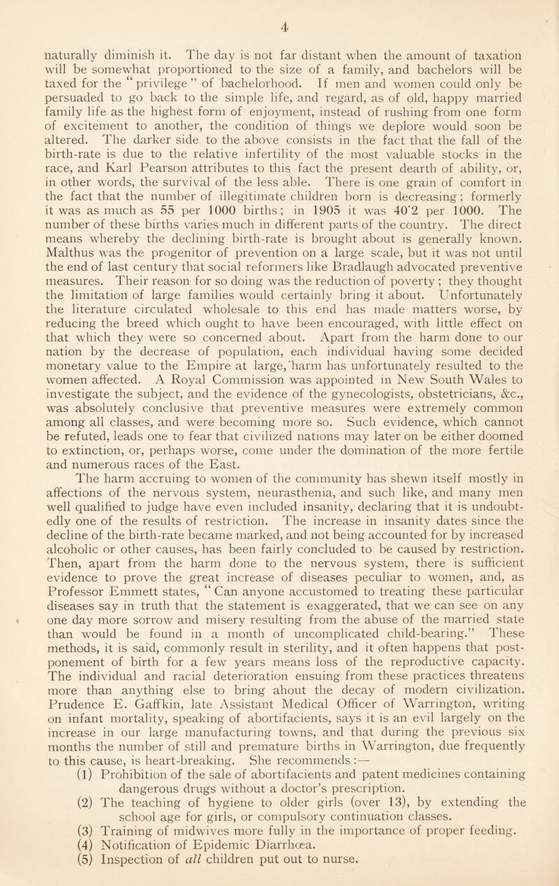 naturally diminish it. The day is not far distant when the amount of taxation will be somewhat proportioned to the size of a family, and bachelors will be taxed for the “privilege” of bachelorhood. If men and women could only be persuaded to go back to the simple life, and regard, as of old, happy married family life as the highest form of enjoyment, instead of rushing from one form of excitement to another, the condition of things we deplore would soon be altered. The darker side to the above consists in the fact that the fall of the birth-rate is due to the relative infertility of the most valuable stocks in the race, and Karl Pearson attributes to this fact the present dearth of ability, or, in other words, the survival of the less able. There is one grain of comfort in the fact that the number of illegitimate children born is decreasing; formerly it was as much as 55 per 1000 births; in 1905 it was 40‘2 per 1000. The number of these births varies much in different parts of the country. The direct means whereby the declining birth-rate is brought about is generally known. Malthus was the progenitor of prevention on a large scale, but it was not until the end of last century that social reformers like Bradlaugh advocated preventive measures. Their reason for so doing was the reduction of poverty ; they thought the limitation of large families would certainly bring it about. Unfortunately the literature circulated wholesale to this end has made matters worse, by reducing the breed which ought to have been encouraged, with little effect on that which they were so concerned about. Apart from the harm done to our nation by the decrease of population, each individual having some decided monetary value to the Empire at large, harm has unfortunately resulted to the women affected. A Royal Commission was appointed in New South Wales to investigate the subject, and the evidence of the gynecologists, obstetricians, &c., was absolutely conclusive that preventive measures were extremely common among all classes, and were becoming more so. Such evidence, which cannot be refuted, leads one to fear that civilized nations may later on be either doomed to extinction, or, perhaps worse, come under the domination of the more fertile and numerous races of the East. The harm accruing to women of the community has shewn itself mostly in affections of the nervous system, neurasthenia, and such like, and many men well qualified to judge have even included insanity, declaring that it is undoubt¬ edly one of the results of restriction. The increase in insanity dates since the decline of the birth-rate became marked, and not being accounted for by increased alcoholic or other causes, has been fairly concluded to be caused by restriction. Then, apart from the harm done to the nervous system, there is sufficient evidence to prove the great increase of diseases peculiar to women, and, as Professor Emmett states, “ Can anyone accustomed to treating these particular diseases say in truth that the statement is exaggerated, that we can see on any one day more sorrow and misery resulting from the abuse of the married state than would be found in a month of uncomplicated child-bearing.” These methods, it is said, commonly result in sterility, and it often happens that post¬ ponement of birth for a few years means loss of the reproductive capacity. The individual and racial deterioration ensuing from these practices threatens more than anything else to bring ahout the decay of modern civilization. Prudence E. Gaffkin, late Assistant Medical Officer of Warrington, writing on infant mortality, speaking of abortifacients, says it is an evil largely on the increase in our large manufacturing towns, and that during the previous six months the number of still and premature births in Warrington, due frequently to this cause, is heart-breaking. She recommends (1) Prohibition of the sale of abortifacients and patent medicines containing dangerous drugs without a doctor’s prescription. (2) The teaching of hygiene to older girls (over 13), by extending the school age for girls, or compulsory continuation classes. (3) Training of midwives more fully in the importance of proper feeding. (4) Notification of Epidemic Diarrhoea. (5) Inspection of all children put out to nurse.