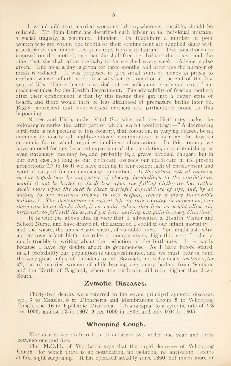 I would add that married woman’s labour, wherever possible, should be reduced. Mr. John Burns has described such labour as an individual mistake, a social tragedy, a communal blunder. In Blackburn a number of poor women who are within one month of their confinement are supplied daily with a suitable cooked dinner free of charge, from a restaurant. Two conditions are imposed on the mother, one that she shall feed her baby at the breast, and the other that she shall allow the baby to be weighed every week. Advice is also given. One meal a day is given for three months, and after this the number of meals is reduced. It was proposed to give small sums of money as prizes to mothers whose infants were in a satisfactory condition at the end of the first year of life. This scheme is carried out by ladies and gentlemen apart from measures taken by the Health Department. The advisability of feeding mothers after their confinement is that by this means they get into a better state of health, and there would then be less likelihood of premature births later on. Badly nourished and over-worked mothers are particularly prone to this happening. Notter and Firth, under Vital Statistics and the Birth-rate, make the following remarks, the latter part of which is a bit comforting:—“A decreasing birth-rate is not peculiar to this country, that condition, in varying degree, being common to nearly all highly-civilized communities; it is none the less an economic factor which requires intelligent observation. In this country we have no need for any lessened expansion of the population, as a diminishing or even stationery one may be, and probably is, a grave national danger; but in our own case, so long as our birth-rate exceeds our death-rate in its present proportions (27 to 15*4) we have nothing to fear except lack of employment and want of support for our increasing population. If the actual rate of increase in our population he suggestive of gloomy forebodings to the statistician, would- it not he better to dwell less upon the falling birth-rate, but rather dwell more upon the need to check wasteful expenditure of life, and, by so adding to our national income in this respect, secure a more favourable balance ? The destruction of infant life in this country is enormous, and there can be no doubt that, if we could reduce this loss, we might allow the birth-rate to fall still lower, and yet have nothing but gain in every direction.” It is with the above idea in view that I advocated a Health Visitor and School Nurse, and have drawn all the attention I could to our infant mortality— and the waste, the unnecessary waste, of valuable lives. You might ask why, as our own infant birth-rate rules so comparatively high this year, I take so much trouble in writing about the reduction of the birth-rate. It is partly because I have my doubts about its genuineness. As I have before stated, in all probability our population is under-estimated, and we must bear in mind the very great influx of outsiders to our Borough, not individuals useless after 40, but of married women of child-bearing age, many hailing from Scotland and the North of England, where the birth-rate still rules higher than down South. Zymotic Diseases. Thirty-two deaths were referred to the seven principal zymotic diseases, viz., 3 to Measles, 8 to Diphtheria and Membranous Croup, 5 to Whooping Cough, and 16 to Epidemic Diarrhoea. This is equal to a zymotic rate of 0'8 per 1000, against 1‘3 in 1907, 3 per 1000 in 1906, and only 0*04 in 1905. Whooping Cough. Five deaths were referred to this disease, two under one year and three between one and live. The M.O.H. of Woolwich says that the rapid decrease of Whooping Cough—for which there is no notification, no isolation, no anti-toxin—seems at first sight surprising. It has operated steadily since 1860, but much more in