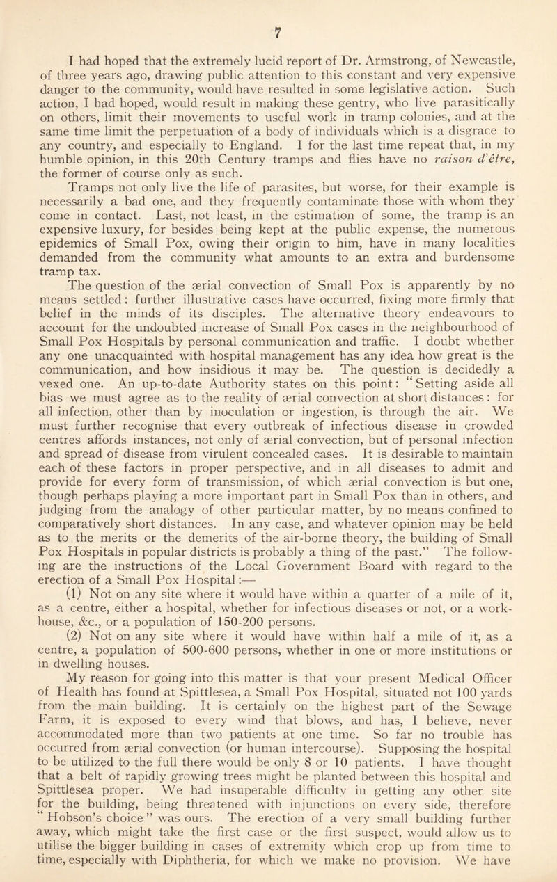 I had hoped that the extremely lucid report of Dr. Armstrong, of Newcastle, of three years ago, drawing public attention to this constant and very expensive danger to the community, would have resulted in some legislative action. Such action, I had hoped, would result in making these gentry, who live parasitically on others, limit their movements to useful work in tramp colonies, and at the same time limit the perpetuation of a body of individuals which is a disgrace to any country, and especially to England. I for the last time repeat that, in my humble opinion, in this 20th Century tramps and flies have no raison d'etre, the former of course only as such. Tramps not only live the life of parasites, but worse, for their example is necessarily a bad one, and they frequently contaminate those with whom they come in contact. Last, not least, in the estimation of some, the tramp is an expensive luxury, for besides being kept at the public expense, the numerous epidemics of Small Pox, owing their origin to him, have in many localities demanded from the community what amounts to an extra and burdensome tramp tax. The question of the aerial convection of Small Pox is apparently by no means settled: further illustrative cases have occurred, fixing more firmly that belief in the minds of its disciples. The alternative theory endeavours to account for the undoubted increase of Small Pox cases in the neighbourhood of Small Pox Hospitals by personal communication and traffic. I doubt whether any one unacquainted with hospital management has any idea how great is the communication, and how insidious it may be. The question is decidedly a vexed one. An up-to-date Authority states on this point: “ Setting aside all bias we must agree as to the reality of aerial convection at short distances : for all infection, other than by inoculation or ingestion, is through the air. We must further recognise that every outbreak of infectious disease in crowded centres affords instances, not only of aerial convection, but of personal infection and spread of disease from virulent concealed cases. It is desirable to maintain each of these factors in proper perspective, and in all diseases to admit and provide for every form of transmission, of which aerial convection is but one, though perhaps playing a more important part in Small Pox than in others, and judging from the analogy of other particular matter, by no means confined to comparatively short distances. In any case, and whatever opinion may be held as to the merits or the demerits of the air-borne theory, the building of Small Pox Hospitals in popular districts is probably a thing of the past.” The follow¬ ing are the instructions of the Local Government Board with regard to the erection of a Small Pox Hospital:— (1) Not on any site where it would have within a quarter of a mile of it, as a centre, either a hospital, whether for infectious diseases or not, or a work- house, &c., or a population of 150-200 persons. (2) Not on any site where it would have within half a mile of it, as a centre, a population of 500-600 persons, whether in one or more institutions or in dwelling houses. My reason for going into this matter is that your present Medical Officer of Health has found at Spittlesea, a Small Pox Hospital, situated not 100 yards from the main building. It is certainly on the highest part of the Sewage Farm, it is exposed to every wind that blows, and has, I believe, never accommodated more than two patients at one time. So far no trouble has occurred from aerial convection (or human intercourse). Supposing the hospital to be utilized to the full there would be only 8 or 10 patients. I have thought that a belt of rapidly growing trees might be planted between this hospital and Spittlesea proper. We had insuperable difficulty in getting any other site for the building, being threatened with injunctions on every side, therefore Hobson’s choice ” was ours. The erection of a very small building further away, which might take the first case or the first suspect, would allow us to utilise the bigger building in cases of extremity which crop up from time to time, especially with Diphtheria, for which we make no provision. We have