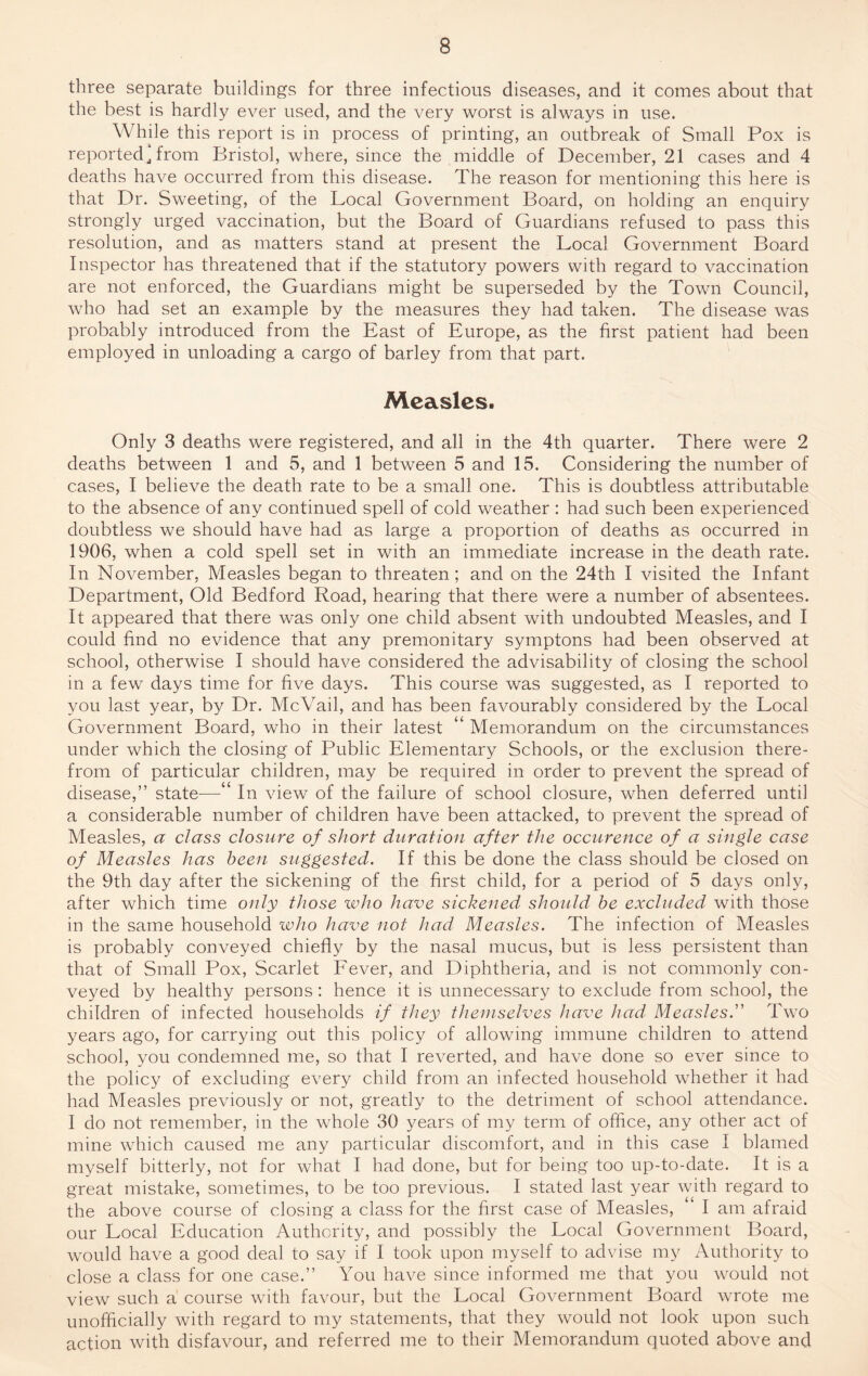 three separate buildings for three infectious diseases, and it comes about that the best is hardly ever used, and the very worst is always in use. While this report is in process of printing, an outbreak of Small Pox is reported, from Bristol, where, since the middle of December, 21 cases and 4 deaths have occurred from this disease. The reason for mentioning this here is that Dr. Sweeting, of the Local Government Board, on holding an enquiry strongly urged vaccination, but the Board of Guardians refused to pass this resolution, and as matters stand at present the Local Government Board Inspector has threatened that if the statutory powers with regard to vaccination are not enforced, the Guardians might be superseded by the Town Council, who had set an example by the measures they had taken. The disease was probably introduced from the East of Europe, as the first patient had been employed in unloading a cargo of barley from that part. Measles. Only 3 deaths were registered, and all in the 4th quarter. There were 2 deaths between 1 and 5, and 1 between 5 and 15. Considering the number of cases, I believe the death rate to be a small one. This is doubtless attributable to the absence of any continued spell of cold weather : had such been experienced doubtless we should have had as large a proportion of deaths as occurred in 1906, when a cold spell set in with an immediate increase in the death rate. In November, Measles began to threaten ; and on the 24th I visited the Infant Department, Old Bedford Road, hearing that there were a number of absentees. It appeared that there was only one child absent with undoubted Measles, and I could find no evidence that any premonitary symptons had been observed at school, otherwise I should have considered the advisability of closing the school in a few days time for five days. This course was suggested, as I reported to you last year, by Dr. McVail, and has been favourably considered by the Local Government Board, who in their latest “ Memorandum on the circumstances under which the closing of Public Elementary Schools, or the exclusion there¬ from of particular children, may be required in order to prevent the spread of disease,” state—‘ In view of the failure of school closure, when deferred until a considerable number of children have been attacked, to prevent the spread of Measles, a class closure of short duration after the occurence of a single case of Measles has been suggested. If this be done the class should be closed on the 9th day after the sickening of the first child, for a period of 5 days only, after which time only those who have sickened should be excluded with those in the same household who have not had Measles. The infection of Measles is probably conveyed chiefly by the nasal mucus, but is less persistent than that of Small Pox, Scarlet Fever, and Diphtheria, and is not commonly con¬ veyed by healthy persons: hence it is unnecessary to exclude from school, the children of infected households if they themselves have had Measles.” Two years ago, for carrying out this policy of allowing immune children to attend school, you condemned me, so that I reverted, and have done so ever since to the policy of excluding every child from an infected household whether it had had Measles previously or not, greatly to the detriment of school attendance. I do not remember, in the whole 30 years of my term of office, any other act of mine which caused me any particular discomfort, and in this case I blamed myself bitterly, not for what I had done, but for being too up-to-date. It is a great mistake, sometimes, to be too previous. I stated last year with regard to the above course of closing a class for the first case of Measles, I am afraid our Local Education Authority, and possibly the Local Government Board, would have a good deal to say if I took upon myself to advise my Authority to close a class for one case.” You have since informed me that you would not view such a course with favour, but the Local Government Board wrote me unofficially with regard to my statements, that they would not look upon such action with disfavour, and referred me to their Memorandum quoted above and