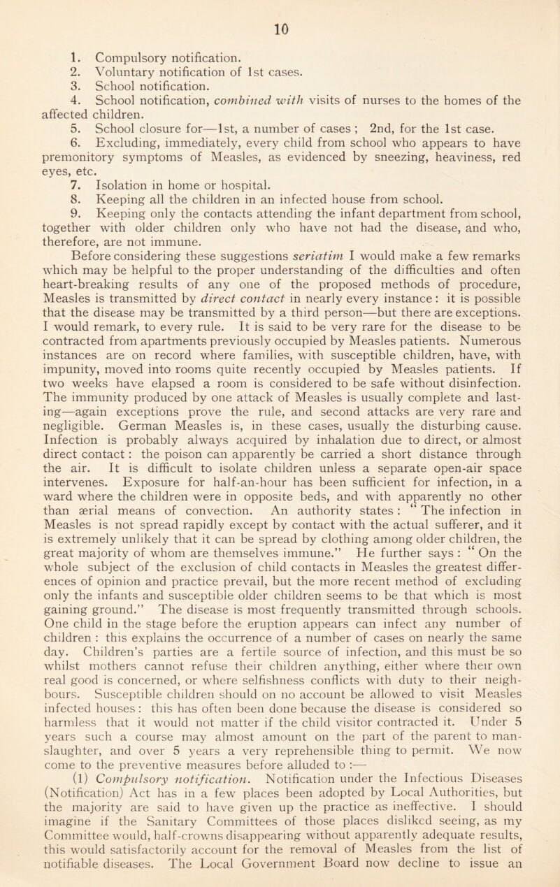 1. Compulsory notification. 2. Voluntary notification of 1st cases. 3. School notification. 4. School notification, combined with visits of nurses to the homes of the affected children. 5. School closure for—1st, a number of cases ; 2nd, for the 1st case. 6. Excluding, immediately, every child from school who appears to have premonitory symptoms of Measles, as evidenced by sneezing, heaviness, red eyes, etc. 7. Isolation in home or hospital. 8. Keeping all the children in an infected house from school. 9. Keeping only the contacts attending the infant department from school, together with older children only who have not had the disease, and who, therefore, are not immune. Before considering these suggestions seriatim I would make a few remarks which may be helpful to the proper understanding of the difficulties and often heart-breaking results of any one of the proposed methods of procedure, Measles is transmitted by direct contact in nearly every instance : it is possible that the disease may be transmitted by a third person—but there are exceptions. I would remark, to every rule. It is said to be very rare for the disease to be contracted from apartments previously occupied by Measles patients. Numerous instances are on record where families, with susceptible children, have, with impunity, moved into rooms quite recently occupied by Measles patients. If two weeks have elapsed a room is considered to be safe without disinfection. The immunity produced by one attack of Measles is usually complete and last¬ ing—again exceptions prove the rule, and second attacks are very rare and negligible. German Measles is, in these cases, usually the disturbing cause. Infection is probably always acquired by inhalation due to direct, or almost direct contact : the poison can apparently be carried a short distance through the air. It is difficult to isolate children unless a separate open-air space intervenes. Exposure for half-an-hour has been sufficient for infection, in a ward where the children were in opposite beds, and with apparently no other than serial means of convection. An authority states : “ The infection in Measles is not spread rapidly except by contact with the actual sufferer, and it is extremely unlikely that it can be spread by clothing among older children, the great majority of whom are themselves immune.” He further says : “ On the whole subject of the exclusion of child contacts in Measles the greatest differ¬ ences of opinion and practice prevail, but the more recent method of excluding only the infants and susceptible older children seems to be that which is most gaining ground.” The disease is most frequently transmitted through schools. One child in the stage before the eruption appears can infect any number of children : this explains the occurrence of a number of cases on nearly the same day. Children’s parties are a fertile source of infection, and this must be so whilst mothers cannot refuse their children anything, either where their own real good is concerned, or where selfishness conflicts with duty to their neigh¬ bours. Susceptible children should on no account be allowed to visit Measles infected houses: this has often been done because the disease is considered so harmless that it would not matter if the child visitor contracted it. Under 5 years such a course may almost amount on the part of the parent to man¬ slaughter, and over 5 years a very reprehensible thing to permit. We now come to the preventive measures before alluded to :— (l) Compulsory notification. Notification under the Infectious Diseases (Notification) Act has in a few places been adopted by Local Authorities, but the majority are said to have given up the practice as ineffective. I should imagine if the Sanitary Committees of those places disliked seeing, as my Committee would, half-crowns disappearing without apparently adequate results, this would satisfactorily account for the removal of Measles from the list of notifiable diseases. The Local Government Board now decline to issue an