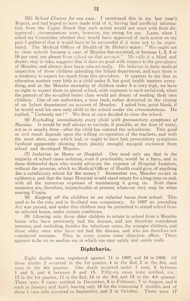 (5b) School Closure for one case. I mentioned this in my last year’s Report, and had hoped to have made trial of it, having had unofficial informa¬ tion from the Upper Board that such action would not meet with their dis¬ approval ; circumstances were, however, too strong for me. Later, when I asked my Committee whether they would have approved of such action on my part I gathered that it would have to be successful if it were not to be repro¬ bated. The Medical Officer of Health of St. Helen’s states : “ We ought not to close schools because a case of Measles has occurred, or because 1, 2, 3 or 10 per cent, are absent from school on that account.” He calls it a blind and drastic step to take, suggests that it does no good with respect to the prevalence of Measles, and always does harm educationally. He believes in daily medical inspection of those children attending the Infant department, and says there is a tendency to expect too much from this procedure. It appears to me that as education matters very little to a child under 5, but good health matters every¬ thing, and as the Measles mortality of children under 5 is very high, we have no right to expect them to attend school, with exposure to such awful risk, when the parents of the so-called better class would not dream of sending their own children. One of our authorities, a time back, rather demurred to the closing of an Infant department on account of Measles. I asked him, point blank, if he would send his own only child to the school under the circumstances. He replied, ‘ Certainly not! ” We then at once decided to close the school. (6) Excluding immediately every child with premonitory symptoms of Measles. It would be well always to exclude, if possible, at the door of entry, not as is usually done-—after the child has entered the schoolroom. This good or evil result depends upon the willing co-operation of the teachers, and with the most alert, cases which had, or ought to have had, premonitory symptoms (without apparently showing them plainly enough) escaped exclusion from school and developed Measles. (7) Isolation in Home or Hospital. One need only say that in the majority of school cases isolation, even if practicable, would be a farce, and in these distressful days who would advocate the expense of Hospital Isolation, without the promise, which no Medical Officer of Health could give, of anything like a satisfactory return for the money ? Remember too, Measles occurs in epidemics, and that the large Hospital would stand empty for a long time on end, with all the numerous expenses of maintaining it going on. Both these measures are, therefore, impracticable at present, whatever they may be when nearing Utopia. (8) Keeping all the children in an infected house from school. This used to be the rule, and in Scotland was compulsory. In 1907 an amending Act was passed, and under this children may be permitted to attend school from an infected house, under certain conditions. (9) Allowing only those older children to return to school from a Measles house who have previously had the disease, and are therefore considered immune, and excluding, besides the infectious cases, the younger children, and those older ones wTho have not had the disease, and who are therefore not considered immune. Thus to every course some objection offers. There appears to,be no in medias res in which one may safely and surely walk. Diphtheria. Eight deaths were registered against 11 in 1907, and 16 in 1906.' Of these deaths 2 occurred in the 1st quarter, 4 in the 2nd, 2 in the 3rd, and none in the 4th quarter. One death occurred under 1 year, 3 between 1 and 5, and 4 between 5 and 15. Fifty-six cases wrere notified, viz. : 17 in the 1st quarter, 11 in the 2nd, 13 in the 3rd, and 15 in the 4th quarter. There were 9 cases notified in December, 8 in February, 7 in August, and 6 each in January and April, leaving only 18 for the remaining 7 months, and of these 1 case only occurred in September, and 2 in October. There were 17