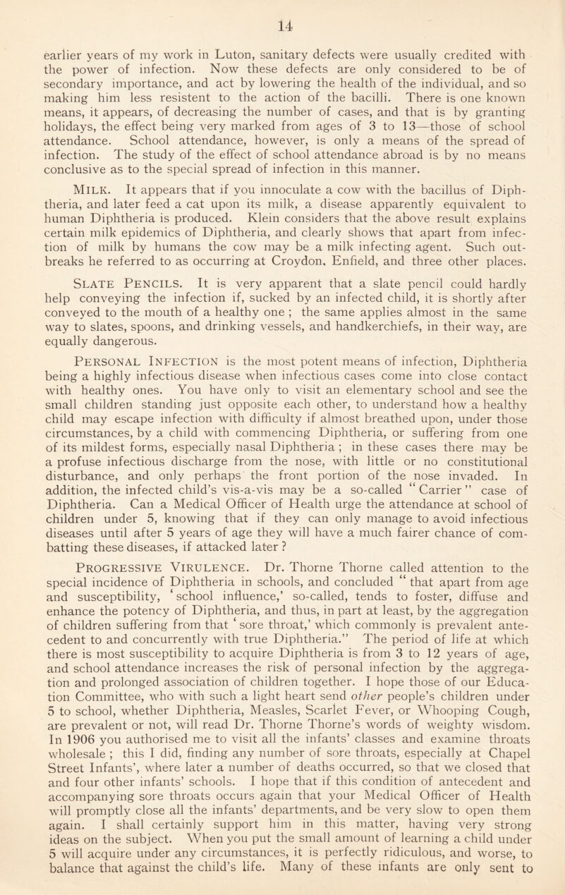 earlier years of my work in Luton, sanitary defects were usually credited with the power of infection. Now these defects are only considered to be of secondary importance, and act by lowering the health of the individual, and so making him less resistent to the action of the bacilli. There is one known means, it appears, of decreasing the number of cases, and that is by granting holidays, the effect being very marked from ages of 3 to 13—those of school attendance. School attendance, however, is only a means of the spread of infection. The study of the effect of school attendance abroad is by no means conclusive as to the special spread of infection in this manner. Milk. It appears that if you innoculate a cow with the bacillus of Diph¬ theria, and later feed a cat upon its milk, a disease apparently equivalent to human Diphtheria is produced. Klein considers that the above result explains certain milk epidemics of Diphtheria, and clearly shows that apart from infec¬ tion of milk by humans the cow may be a milk infecting agent. Such out¬ breaks he referred to as occurring at Croydon, Enfield, and three other places. SLATE PENCILS. It is very apparent that a slate pencil could hardly help conveying the infection if, sucked by an infected child, it is shortly after conveyed to the mouth of a healthy one ; the same applies almost in the same way to slates, spoons, and drinking vessels, and handkerchiefs, in their way, are equally dangerous. Personal Infection is the most potent means of infection, Diphtheria being a highly infectious disease when infectious cases come into close contact with healthy ones. You have only to visit an elementary school and see the small children standing just opposite each other, to understand how a healthy child may escape infection with difficulty if almost breathed upon, under those circumstances, by a child with commencing Diphtheria, or suffering from one of its mildest forms, especially nasal Diphtheria ; in these cases there may be a profuse infectious discharge from the nose, with little or no constitutional disturbance, and only perhaps the front portion of the nose invaded. In addition, the infected child’s vis-a-vis may be a so-called “ Carrier ” case of Diphtheria. Can a Medical Officer of Health urge the attendance at school of children under 5, knowing that if they can only manage to avoid infectious diseases until after 5 years of age they will have a much fairer chance of com¬ batting these diseases, if attacked later ? Progressive Virulence. Dr. Thorne Thorne called attention to the special incidence of Diphtheria in schools, and concluded “ that apart from age and susceptibility, ‘ school influence,’ so-called, tends to foster, diffuse and enhance the potency of Diphtheria, and thus, in part at least, by the aggregation of children suffering from that ‘ sore throat,’ which commonly is prevalent ante¬ cedent to and concurrently with true Diphtheria.” The period of life at which there is most susceptibility to acquire Diphtheria is from 3 to 12 years of age, and school attendance increases the risk of personal infection by the aggrega¬ tion and prolonged association of children together. I hope those of our Educa¬ tion Committee, who with such a light heart send other people’s children under 5 to school, whether Diphtheria, Measles, Scarlet Fever, or Whooping Cough, are prevalent or not, will read Dr. Thorne Thorne’s words of weighty wisdom. In 1906 you authorised me to visit all the infants’ classes and examine throats wholesale ; this I did, finding any number of sore throats, especially at Chapel Street Infants’, where later a number of deaths occurred, so that we closed that and four other infants’ schools. I hope that if this condition of antecedent and accompanying sore throats occurs again that your Medical Officer of Health will promptly close all the infants’ departments, and be very slow to open them again. I shall certainly support him in this matter, having very strong ideas on the subject. When you put the small amount of learning a child under 5 will acquire under any circumstances, it is perfectly ridiculous, and worse, to balance that against the child’s life. Many of these infants are only sent to