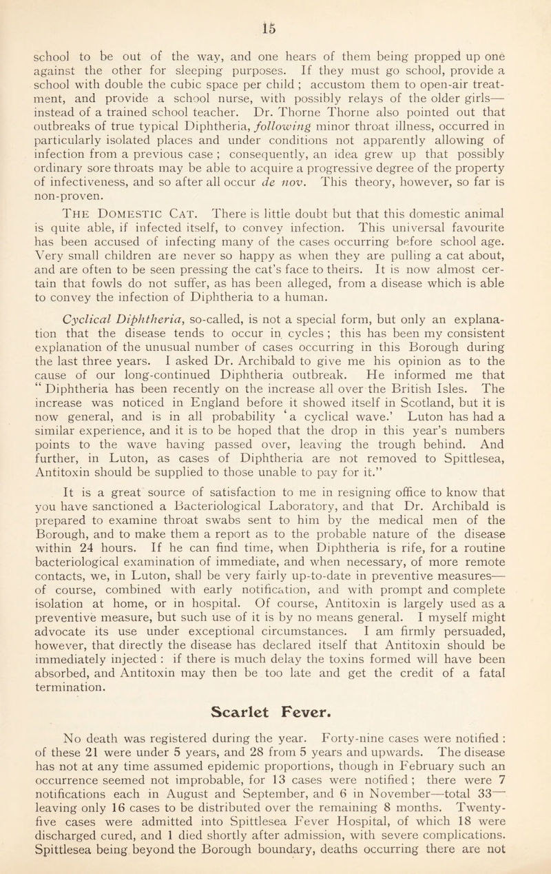 school to be out of the way, and one hears of them being propped up one against the other for sleeping purposes. If they must go school, provide a school with double the cubic space per child ; accustom them to open-air treat¬ ment, and provide a school nurse, with possibly relays of the older girls— instead of a trained school teacher. Dr. Thorne Thorne also pointed out that outbreaks of true typical Diphtheria, following minor throat illness, occurred in particularly isolated places and under conditions not apparently allowing of infection from a previous case ; consequently, an idea grew up that possibly ordinary sore throats may be able to acquire a progressive degree of the property of infectiveness, and so after all occur de nov. This theory, however, so far is non-proven. The Domestic Cat. There is little doubt but that this domestic animal is quite able, if infected itself, to convey infection. This universal favourite has been accused of infecting many of the cases occurring before school age. Very small children are never so happy as when they are pulling a cat about, and are often to be seen pressing the cat’s face to theirs. It is now almost cer¬ tain that fowls do not suffer, as has been alleged, from a disease which is able to convey the infection of Diphtheria to a human. Cyclical Diphtheria, so-called, is not a special form, but only an explana¬ tion that the disease tends to occur in cycles ; this has been my consistent explanation of the unusual number of cases occurring in this Borough during the last three years. I asked Dr. Archibald to give me his opinion as to the cause of our long-continued Diphtheria outbreak. He informed me that “ Diphtheria has been recently on the increase all over the British Isles. The increase was noticed in England before it showed itself in Scotland, but it is now general, and is in all probability a cyclical wave.’ Luton has had a similar experience, and it is to be hoped that the drop in this year’s numbers points to the wave having passed over, leaving the trough behind. And further, in Luton, as cases of Diphtheria are not removed to Spittlesea, Antitoxin should be supplied to those unable to pay for it.” It is a great source of satisfaction to me in resigning office to know that you have sanctioned a Bacteriological Laboratory, and that Dr. Archibald is prepared to examine throat swabs sent to him by the medical men of the Borough, and to make them a report as to the probable nature of the disease within 24 hours. If he can find time, when Diphtheria is rife, for a routine bacteriological examination of immediate, and when necessary, of more remote contacts, we, in Luton, shah be very fairly up-to-date in preventive measures— of course, combined with early notification, and with prompt and complete isolation at home, or in hospital. Of course, Antitoxin is largely used as a preventive measure, but such use of it is by no means general. I myself might advocate its use under exceptional circumstances. I am firmly persuaded, however, that directly the disease has declared itself that Antitoxin should be immediately injected : if there is much delay the toxins formed will have been absorbed, and Antitoxin may then be too late and get the credit of a fatal termination. Scarlet Fever. No death was registered during the year. Lorty-nine cases were notified : of these 21 were under 5 years, and 28 from 5 years and upwards. The disease has not at any time assumed epidemic proportions, though in Lebruary such an occurrence seemed not improbable, for 13 cases were notified; there were 7 notifications each in August and September, and 6 in November—total 33 leaving only 16 cases to be distributed over the remaining 8 months. Twenty- five cases were admitted into Spittlesea Lever Hospital, of which 18 were discharged cured, and 1 died shortly after admission, with severe complications. Spittlesea being beyond the Borough boundary, deaths occurring there are not