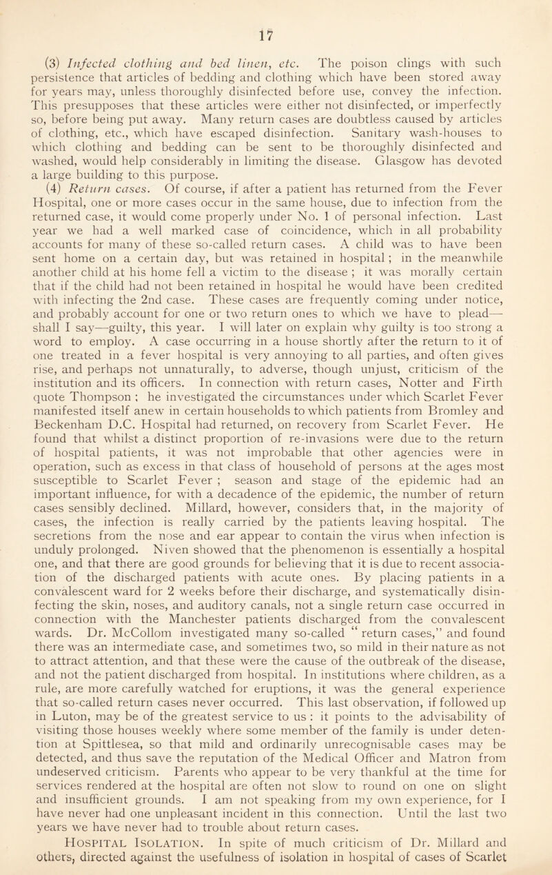 (3) Infected clothing and bed linen, etc. The poison clings with such persistence that articles of bedding and clothing which have been stored away for years may, unless thoroughly disinfected before use, convey the infection. This presupposes that these articles were either not disinfected, or imperfectly so, before being put away. Many return cases are doubtless caused by articles of clothing, etc., which have escaped disinfection. Sanitary wash-houses to which clothing and bedding can be sent to be thoroughly disinfected and washed, would help considerably in limiting the disease. Glasgow has devoted a large building to this purpose. (4) Return cases. Of course, if after a patient has returned from the Fever Hospital, one or more cases occur in the same house, due to infection from the returned case, it would come properly under No. 1 of personal infection. Last year we had a well marked case of coincidence, which in all probability accounts for many of these so-called return cases. A child was to have been sent home on a certain day, but was retained in hospital ; in the meanwhile another child at his home fell a victim to the disease ; it was morally certain that if the child had not been retained in hospital he would have been credited with infecting the 2nd case. These cases are frequently coming under notice, and probably account for one or two return ones to which we have to plead—- shall I say—guilty, this year. I will later on explain why guilty is too strong a word to employ. A case occurring in a house shortly after the return to it of one treated in a fever hospital is very annoying to all parties, and often gives rise, and perhaps not unnaturally, to adverse, though unjust, criticism of the institution and its officers. In connection with return cases, Notter and Firth quote Thompson ; he investigated the circumstances under which Scarlet Fever manifested itself anew in certain households to which patients from Bromley and Beckenham D.C. Hospital had returned, on recovery from Scarlet Fever. He found that whilst a distinct proportion of re-invasions were due to the return of hospital patients, it was not improbable that other agencies were in operation, such as excess in that class of household of persons at the ages most susceptible to Scarlet Fever ; season and stage of the epidemic had an important influence, for with a decadence of the epidemic, the number of return cases sensibly declined. Millard, however, considers that, in the majority of cases, the infection is really carried by the patients leaving hospital. The secretions from the nose and ear appear to contain the virus when infection is unduly prolonged. Niven showed that the phenomenon is essentially a hospital one, and that there are good grounds for believing that it is due to recent associa¬ tion of the discharged patients with acute ones. By placing patients in a convalescent ward for 2 weeks before their discharge, and systematically disin¬ fecting the skin, noses, and auditory canals, not a single return case occurred in connection with the Manchester patients discharged from the convalescent wards. Dr. McCollom investigated many so-called “ return cases,” and found there was an intermediate case, and sometimes two, so mild in their nature as not to attract attention, and that these were the cause of the outbreak of the disease, and not the patient discharged from hospital. In institutions where children, as a rule, are more carefully watched for eruptions, it was the general experience that so-called return cases never occurred. This last observation, if followed up in Luton, may be of the greatest service to us : it points to the advisability of visiting those houses weekly where some member of the family is under deten¬ tion at Spittlesea, so that mild and ordinarily unrecognisable cases may be detected, and thus save the reputation of the Medical Officer and Matron from undeserved criticism. Parents who appear to be very thankful at the time for services rendered at the hospital are often not slow to round on one on slight and insufficient grounds. I am not speaking from my own experience, for I have never had one unpleasant incident in this connection. Until the last two years we have never had to trouble about return cases. Hospital Isolation. In spite of much criticism of Dr. Millard and others, directed against the usefulness of isolation in hospital of cases of Scarlet