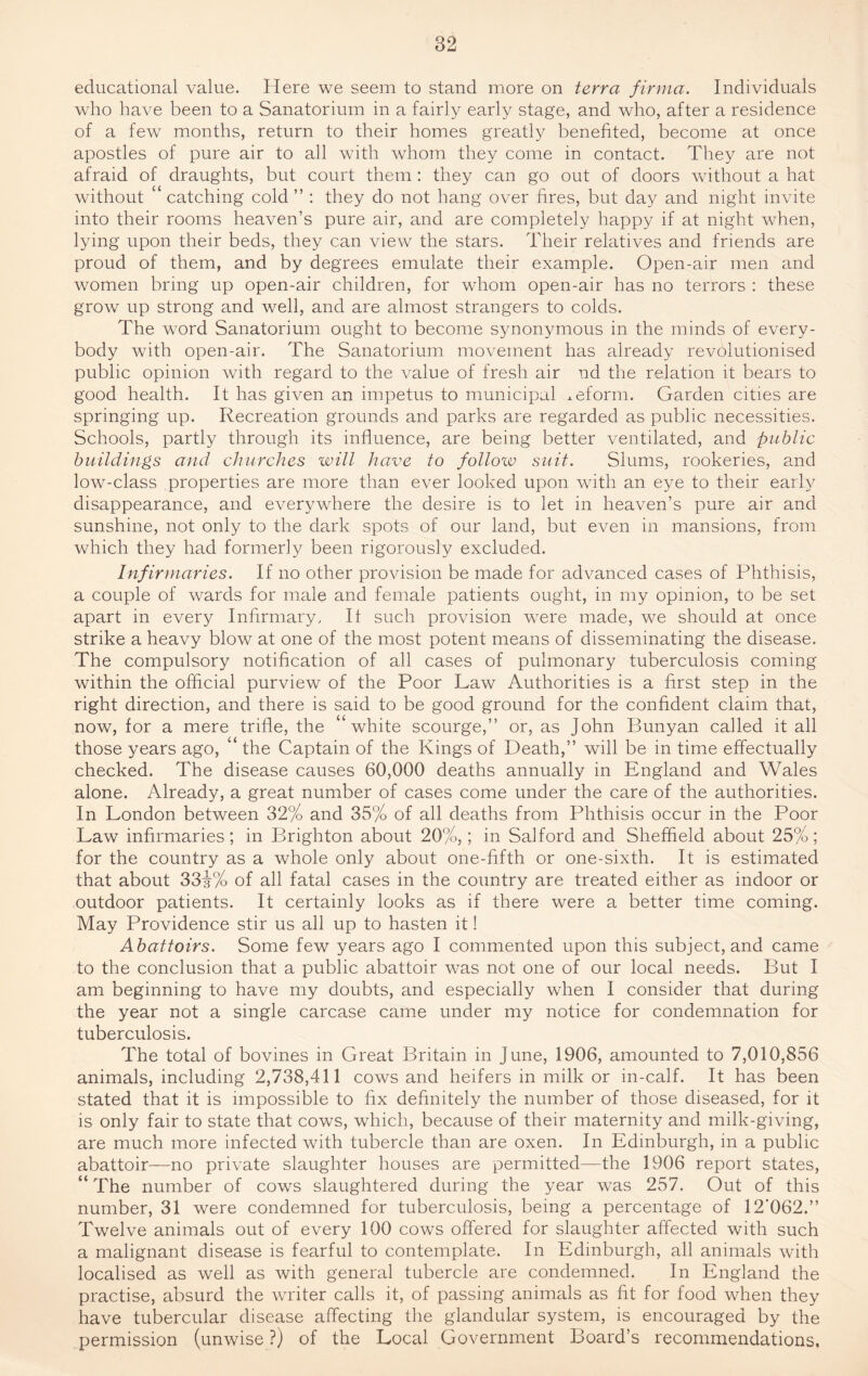 educational value. Here we seem to stand more on terra firma. Individuals who have been to a Sanatorium in a fairly early stage, and who, after a residence of a few months, return to their homes greatly benefited, become at once apostles of pure air to all with whom they come in contact. They are not afraid of draughts, but court them : they can go out of doors without a hat without “ catching cold ” : they do not hang over fires, but day and night invite into their rooms heaven’s pure air, and are completely happy if at night when, lying upon their beds, they can view the stars. Their relatives and friends are proud of them, and by degrees emulate their example. Open-air men and women bring up open-air children, for whom open-air has no terrors : these grow up strong and well, and are almost strangers to colds. The word Sanatorium ought to become synonymous in the minds of every¬ body with open-air. The Sanatorium movement has already revolutionised public opinion with regard to the value of fresh air nd the relation it bears to good health. It has given an impetus to municipal reform. Garden cities are springing up. Recreation grounds and parks are regarded as public necessities. Schools, partly through its influence, are being better ventilated, and public buildings and churches will have to follow suit. Slums, rookeries, and low-class properties are more than ever looked upon with an eye to their early disappearance, and everywhere the desire is to let in heaven’s pure air and sunshine, not only to the dark spots of our land, but even in mansions, from which they had formerly been rigorously excluded. Infirmaries. If no other provision be made for advanced cases of Phthisis, a couple of wards for male and female patients ought, in my opinion, to be set apart in every Infirmary, If such provision were made, we should at once strike a heavy blow at one of the most potent means of disseminating the disease. The compulsory notification of all cases of pulmonary tuberculosis coming within the official purview of the Poor Law Authorities is a first step in the right direction, and there is said to be good ground for the confident claim that, now, for a mere trifle, the “white scourge,” or, as John Bunyan called it all those years ago, “ the Captain of the Kings of Death,” will be in time effectually checked. The disease causes 60,000 deaths annually in England and Wales alone. Already, a great number of cases come under the care of the authorities. In London between 32% and 35% of all deaths from Phthisis occur in the Poor Law infirmaries; in Brighton about 20%,; in Salford and Sheffield about 25%; for the country as a whole only about one-fifth or one-sixth. It is estimated that about 33j-% of all fatal cases in the country are treated either as indoor or outdoor patients. It certainly looks as if there were a better time coming. May Providence stir us all up to hasten it! Abattoirs. Some few years ago I commented upon this subject, and came to the conclusion that a public abattoir was not one of our local needs. But I am beginning to have my doubts, and especially when I consider that during the year not a single carcase came under my notice for condemnation for tuberculosis. The total of bovines in Great Britain in June, 1906, amounted to 7,010,856 animals, including 2,738,411 cows and heifers in milk or in-calf. It has been stated that it is impossible to fix definitely the number of those diseased, for it is only fair to state that cows, which, because of their maternity and milk-giving, are much more infected with tubercle than are oxen. In Edinburgh, in a public abattoir—no private slaughter houses are permitted—the 1906 report states, “ The number of cows slaughtered during the year was 257, Out of this number, 31 were condemned for tuberculosis, being a percentage of 12‘062.” Twelve animals out of every 100 cows offered for slaughter affected with such a malignant disease is fearful to contemplate. In Edinburgh, all animals with localised as well as with general tubercle are condemned. In England the practise, absurd the writer calls it, of passing animals as fit for food when they have tubercular disease affecting the glandular system, is encouraged by the permission (unwise ?) of the Local Government Board’s recommendations.
