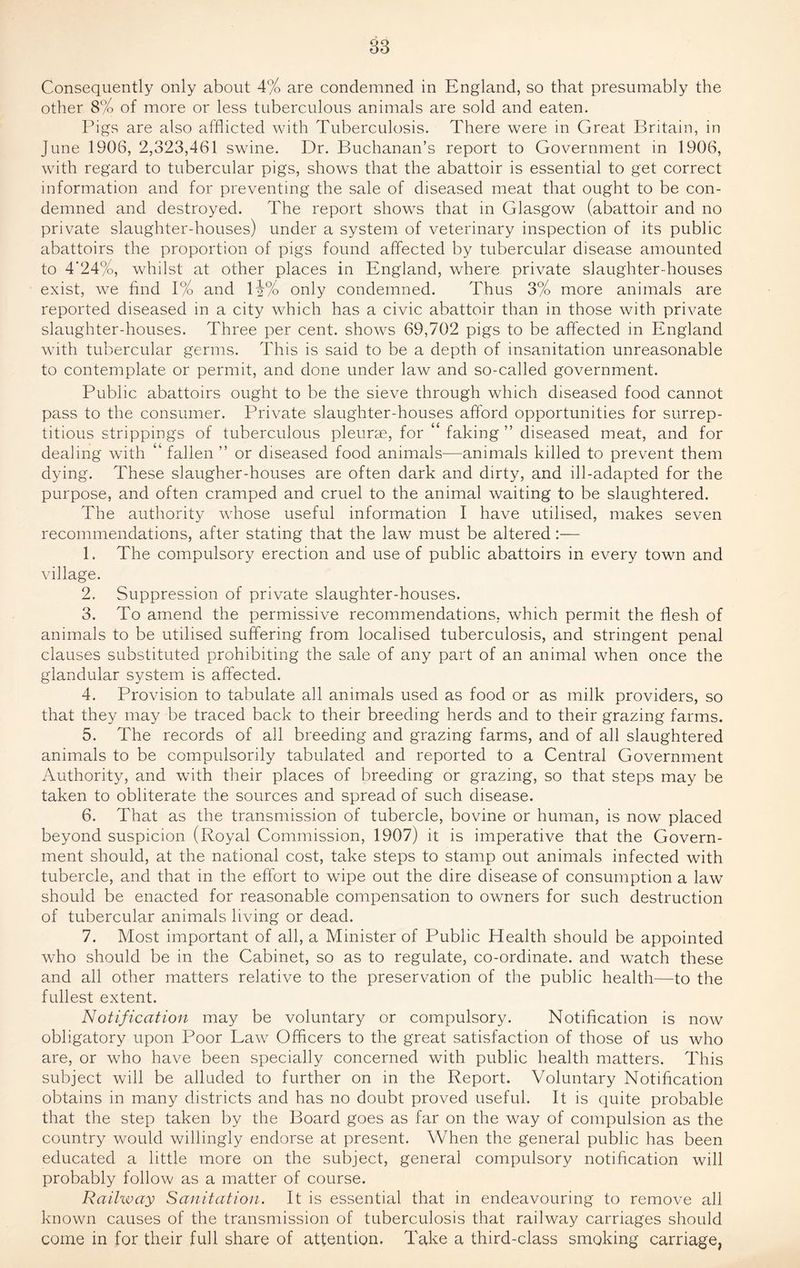 Consequently only about 4% are condemned in England, so that presumably the other 8% of more or less tuberculous animals are sold and eaten. Pigs are also aifhcted with Tuberculosis. There were in Great Britain, in June 1906, 2,323,461 swine. Dr. Buchanan’s report to Government in 1906, with regard to tubercular pigs, shows that the abattoir is essential to get correct information and for preventing the sale of diseased meat that ought to be con¬ demned and destroyed. The report shows that in Glasgow (abattoir and no private slaughter-houses) under a system of veterinary inspection of its public abattoirs the proportion of pigs found affected by tubercular disease amounted to 4‘24%, whilst at other places in England, where private slaughter-houses exist, we find 1% and li% only condemned. Thus 3% more animals are reported diseased in a city which has a civic abattoir than in those with private slaughter-houses. Three per cent, shows 69,702 pigs to be affected in England with tubercular germs. This is said to be a depth of insanitation unreasonable to contemplate or permit, and done under law and so-called government. Public abattoirs ought to be the sieve through which diseased food cannot pass to the consumer. Private slaughter-houses afford opportunities for surrep¬ titious strippings of tuberculous pleurm, for “ faking ” diseased meat, and for dealing with “ fallen ” or diseased food animals—animals killed to prevent them dying. These slaugher-houses are often dark and dirty, and ill-adapted for the purpose, and often cramped and cruel to the animal waiting to be slaughtered. The authority whose useful information I have utilised, makes seven recommendations, after stating that the law must be altered:— 1. The compulsory erection and use of public abattoirs in every town and village. 2. Suppression of private slaughter-houses. 3. To amend the permissive recommendations, which permit the flesh of animals to be utilised suffering from localised tuberculosis, and stringent penal clauses substituted prohibiting the sale of any part of an animal when once the glandular system is affected. 4. Provision to tabulate all animals used as food or as milk providers, so that they may be traced back to their breeding herds and to their grazing farms. 5. The records of all breeding and grazing farms, and of all slaughtered animals to be compulsorily tabulated and reported to a Central Government Authority, and with their places of breeding or grazing, so that steps may be taken to obliterate the sources and spread of such disease. 6. That as the transmission of tubercle, bovine or human, is now placed beyond suspicion (Royal Commission, 1907) it is imperative that the Govern¬ ment should, at the national cost, take steps to stamp out animals infected with tubercle, and that in the effort to wipe out the dire disease of consumption a law should be enacted for reasonable compensation to owners for such destruction of tubercular animals living or dead. 7. Most important of all, a Minister of Public Health should be appointed who should be in the Cabinet, so as to regulate, co-ordinate, and watch these and all other matters relative to the preservation of the public health—to the fullest extent. Notification may be voluntary or compulsory. Notification is now obligatory upon Poor Law Officers to the great satisfaction of those of us who are, or who have been specially concerned with public health matters. This subject will be alluded to further on in the Report. Voluntary Notification obtains in many districts and has no doubt proved useful. It is quite probable that the step taken by the Board goes as far on the way of compulsion as the country would willingly endorse at present. When the general public has been educated a little more on the subject, general compulsory notification will probably follow as a matter of course. Railway Sanitation. It is essential that in endeavouring to remove all known causes of the transmission of tuberculosis that railway carriages should come in for their full share of attention. Take a third-class smoking carriage,