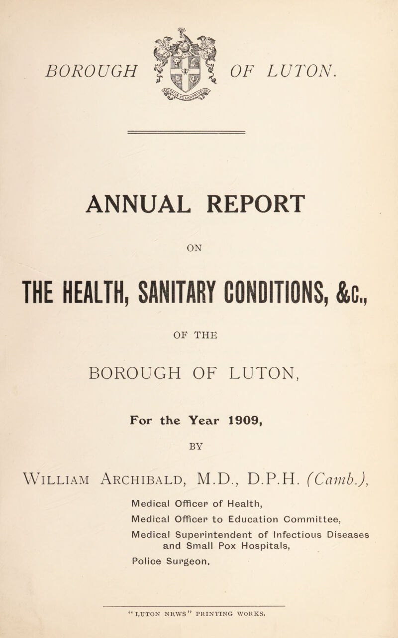 BOROUGH OF LUTON. ANNUAL REPORT ON THE HEALTH, SANITARY CONDITIONS, &C., OF THE BOROUGH OF LUTON, For the Year 1909, BY William Archibald, M.D., D.P.H. (Camb.), Medical Officer of Health, Medical Officer to Education Committee, Medical Superintendent of Infectious Diseases and Small Pox Hospitals, Police Surgeon. “LUTON NEWS” PRINTING WORKS.