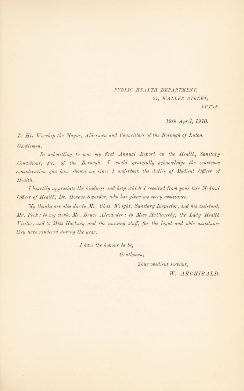 PUBLIC HEALTH DEPARTMENT, 37, WALLER STREET, LUTON. 19th April, 1910. To His Worship the Mayor, Aldermen and Councillors of the Borough of Luton. Gentlemen, In submitting to you my first Annual Report on the Health, Sanitary Conditions, o/ the Borough, / would gratefully acknowledge the courteous consideration you have shown me since I undertook the duties of Medical Officer of Health. I heartily appreciate the kindness and help ivhich I received from your late Medical Officer of Health, Dr. Horace Sworder, who has given me every assistance. My thanks are also due to Mr. Chas. Wright, Sanitary Inspector, and his assistant, Mr. Peck; to my clerk, Mr. Bruce Alexander ; to Miss Me Cleverly, the Lady Health Visitor, and to Miss Hackney and the nursing staff, for the loyal and able assistance they have rendered during the year. I have the honour to be, Gentlemen, Your obedient servant, W. ARCHIBALD.