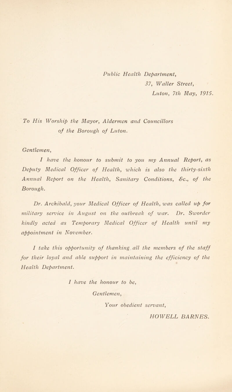 Public Health Department, 37, Waller Street, Luton, 1915. To His Worship the Mayor, Aldermen and Councillors of the Borough of Luton. Gentlemen, I have the honour to submit to you my Annual Report, as Deputy Medical Officer of Health, which is also the thirty-sixth Annual Report on the Health, Sanitary Conditions, &c., of the Borough. Dr. Archibald, your Medical Officer of Health, was called up for military service in August on the outbreak of war. Dr. Sworder kindly acted as Temporary Medical Officer of Health until my appointment in November. I take this opportunity of thanking all the members of the staff for their loyal and able support in maintaining the efficiency of the Health Department. I have the honour to be, Gentlemen, Your obedient servant, HOWELL BARNES.