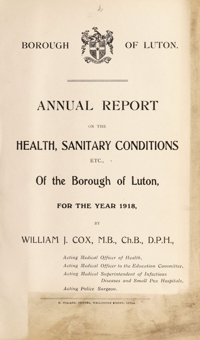 BOROUGH OF LUTON. ANNUAL REPORT ON THE HEALTH, SANITARY CONDITIONS ETC., * Of the Borough of Luton, FOR THE YEAR 1918, WILLIAM }. COX, M.B., Ch.B., D.P.H., Acting Medical Officer of Healthy Acting Medical Officer to the Education Committee^ Acting Medical Superintendent of Infectious Diseases and Small Pox Hospitals, Acting Police Surgeon. H. stalker, PRIKTER, WELLINGTON rfRERT, LUTuN.