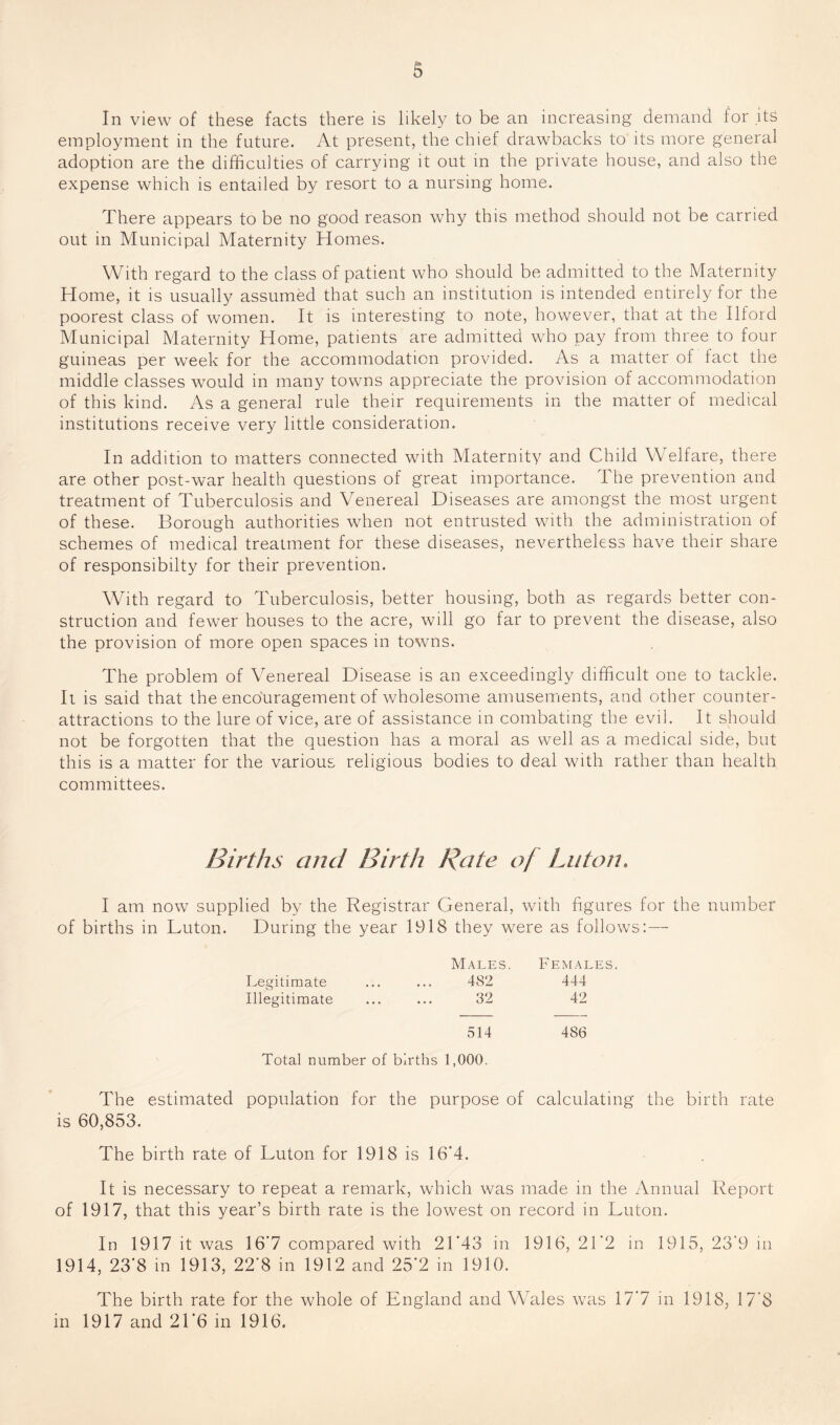 In view of these facts there is likely to be an increasing demand for .its employment in the future. At present, the chief drawbacks to its more general adoption are the difficulties of carrying it out in the private house, and also the expense which is entailed by resort to a nursing home. There appears to be no good reason why this method should not be carried out in Municipal Maternity Homes. With regard to the class of patient who should be admitted to the Maternity Home, it is usually assumed that such an institution is intended entirely for the poorest class of women. It is interesting to note, however, that at the Ilford Municipal Maternity Home, patients are admitted who pay from three to four guineas per week for the accommodation provided. As a matter of tact the middle classes would in many towns appreciate the provision of accommodation of this kind. As a general rule their requirements in the matter of medical institutions receive very little consideration. In addition to matters connected with Maternity and Child Welfare, there are other post-war health questions of great importance. The prevention and treatment of Tuberculosis and Venereal Diseases are amongst the most urgent of these. Borough authorities when not entrusted with the administration of schemes of medical treatment for these diseases, nevertheless have their share of responsibilty for their prevention. With regard to Tuberculosis, better housing, both as regards better con¬ struction and fewer houses to the acre, will go far to prevent the disease, also the provision of more open spaces in towns. The problem of Venereal Disease is an exceedingly difficult one to tackle. It is said that the encouragement of wholesome amusements, and other counter- attractions to the lure of vice, are of assistance in combating the evil. It should not be forgotten that the question has a moral as well as a medical side, but this is a matter for the various religious bodies to deal with rather than health committees. Births and Birth Rate of Luton. I am now supplied by the Registrar General, with figures for the number of births in Luton. During the year 1918 they were as follows:— Males. Females. Legitimate ... ... 482 444 Illegitimate ... ... 32 42 514 486 Total number of births 1,000. The estimated population for the purpose of calculating the birth rate is 60,853. The birth rate of Luton for 1918 is 16‘4. It is necessary to repeat a remark, which was made in the Annual Report of 1917, that this year’s birth rate is the lowest on record in Luton. In 1917 it was 16*7 compared with 21*43 in 1916, 21*2 in 1915, 23*9 in 1914, 23*8 in 1913, 22*8 in 1912 and 25*2 in 1910. The birth rate for the whole of England and Wffiles was 17*7 in 1918, 17*8 in 1917 and 21*6 in 1916.