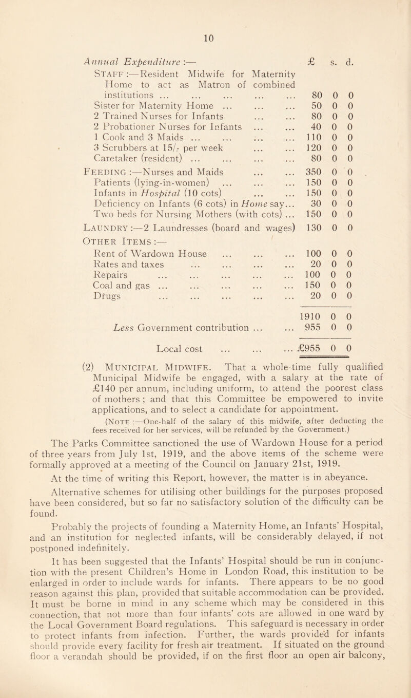Annual Expenditure :— £ S. d. Stap'F :—Resident Midwife for Maternity Home to act as Matron of combined institutions ... 80 0 0 Sister for Maternity Home ... 50 0 0 2 Trained Nurses for Infants 80 0 0 2 Probationer Nurses for Infants 40 0 0 1 Cook and 3 Maids ... 110 0 0 3 Scrubbers at 15/- per week 120 0 0 Caretaker (resident) ... 80 0 0 Feeding :—Nurses and Maids 350 0 0 Patients (lying-in-women) 150 0 0 Infants in Hospital (10 cots) 150 0 0 Deficiency on Infants (6 cots) in Hon/csay... 30 0 0 Two beds for Nursing Mothers (with cots) ... 150 0 0 Laundry ;—2 Laundresses (board and wages) 130 0 0 Other Items :— Rent of Wardown House 100 0 0 Rates and taxes 20 0 0 Repairs 100 0 0 Coal and gas ... 150 0 0 Drugs 20 0 0 1910 0 0 Less Government contribution ... 955 0 0 Local cost £955 0 0 (2) Municipal Midwife. That a whole-time fully qualified Municipal Midwife be engaged, with a salary at the rate of £140 per annum, including uniform, to attend the poorest class of mothers ; and that this Committee be empowered to invite applications, and to select a candidate for appointment. (Note :—One-half of the salary of this midwife, after deducting the fees received for her services, will be refunded by the Government.) The Parks Committee sanctioned the use of Wardown House for a period of three years from July 1st, 1919, and the above items of the scheme were formally approved at a meeting of the Council on January 21st, 1919. At the time of writing this Report, however, the matter is in abeyance. Alternative schemes for utilising other buildings for the purposes proposed have been considered, but so far no satisfactory solution of the difficulty can be found. Probably the projects of founding a Maternity Home, an Infants’ Hospital, and an institution for neglected infants, will be considerably delayed, if not postponed indefinitely. It has been suggested that the Infants’ Hospital should be run in conjunc¬ tion with the present Children’s Home in London Road, this institution to be enlarged in order to include wards for infants. There appears to be no good reason against this plan, provided that suitable accommodation can be provided. It must be borne in mind in any scheme which may be considered in this connection, that not more than four infants’ cots are allowed in one ward by the Local Government Board regulations. This safeguard is necessary in order to protect infants from infection. Further, the wards provided for infants should provide every facility for fresh air treatment. If situated on the ground floor a verandah should be provided, if on the first floor an open air balcony.