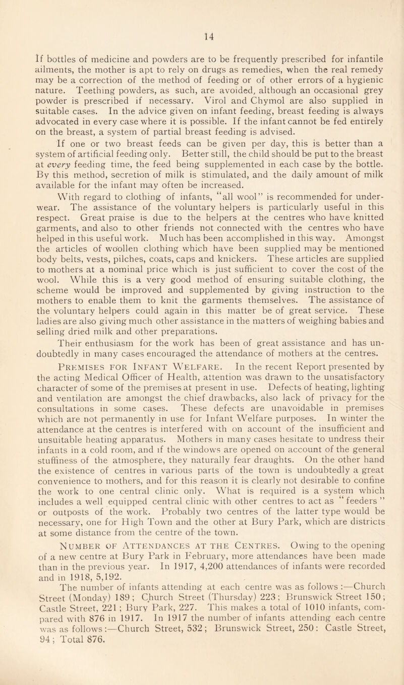 If bottles of medicine and powders are to be frequently prescribed for infantile ailments, the mother is apt to rely on drugs as remedies, when the real remedy may be a correction of the method of feeding or of other errors of a hygienic nature. Teething powders, as such, are avoided, although an occasional grey powder is prescribed if necessary. Virol and Chymol are also supplied in suitable cases. In the advice given on infant feeding, breast feeding is always advocated in every case where it is possible. If the infant cannot be fed entirely on the breast, a system of partial breast feeding is advised. If one or two breast feeds can be given per day, this is better than a system of artificial feeding only. Better still, the child should be put to the breast at every feeding time, the feed being supplemented in each case by the bottle. By this method, secretion of milk is stimulated, and the daily amount of milk available for the infant may often be increased. With regard to clothing of infants, ‘‘all wool” is recommended for under¬ wear. The assistance of the voluntary helpers is particularly useful in this respect. Great praise is due to the helpers at the centres who have knitted garments, and also to other friends not connected with the centres who have helped in this useful work. Much has been accomplished in this way. Amongst the articles of woollen clothing which have been supplied may be mentioned body belts, vests, pilches, coats, caps and knickers. These articles are supplied to mothers at a nominal price which is just sufficient to cover the cost of the wool. While this is a very good method of ensuring suitable clothing, the scheme would be improved and supplemented by giving instruction to the mothers to enable them to knit the garments themselves. The assistance of the voluntary helpers could again in this matter be of great service. These ladies are also giving much other assistance in the matters of weighing babies and selling dried milk and other preparations. Their enthusiasm for the work has been of great assistance and has un¬ doubtedly in many cases encouraged the attendance of mothers at the centres. Premises for Infant Welfare. In the recent Report presented by the acting Medical Officer of Health, attention was drawn to the unsatisfactory^ character of some of the premises at present in use. Defects of heating, lighting and ventilation are amongst the chief drawbacks, also lack of privacy for the consultations in some cases. These defects are unavoidable in premises which are not permanently in use for Infant Welfare purposes. In winter the attendance at the centres is interfered with on account of the insufficient and unsuitable heating apparatus. Mothers in many cases hesitate to undress their infants in a cold room, and if the windows are opened on account of the general stuffiness of the atmosphere, they naturally fear draughts. On the other hand the existence of centres in various parts of the town is undoubtedly a great convenience to mothers, and for this reason it is clearly not desirable to confine the work to one central clinic only. What is required is a system which includes a well equipped central clinic with other centres to act as feeders ” or outposts of the work. Probably two centres of the latter type would be necessary, one for High Town and the other at Bury Park, which are districts at some distance from the centre of the town. Number of Attendances at the Centres. Owing to the opening of a new centre at Bury Park in b'ebruary, more attendances have been made than in the previous year. In 1917, 4,200 attendances of infants were recorded and in 1918, 5,192. The number of infants attending at each centre was as follows :—Church Street (Monday) 189; Church Street (Thursday) 223; Brunswick Street 150; Castle Street, 221 ; Bury Park, 227. This makes a total of 1010 infants, com¬ pared with 876 in 1917. In 1917 the number of infants attending each centre was as follows :—Church Street, 532 ; Brunswick Street, 250 : Castle Street, 94 ; Total 876.