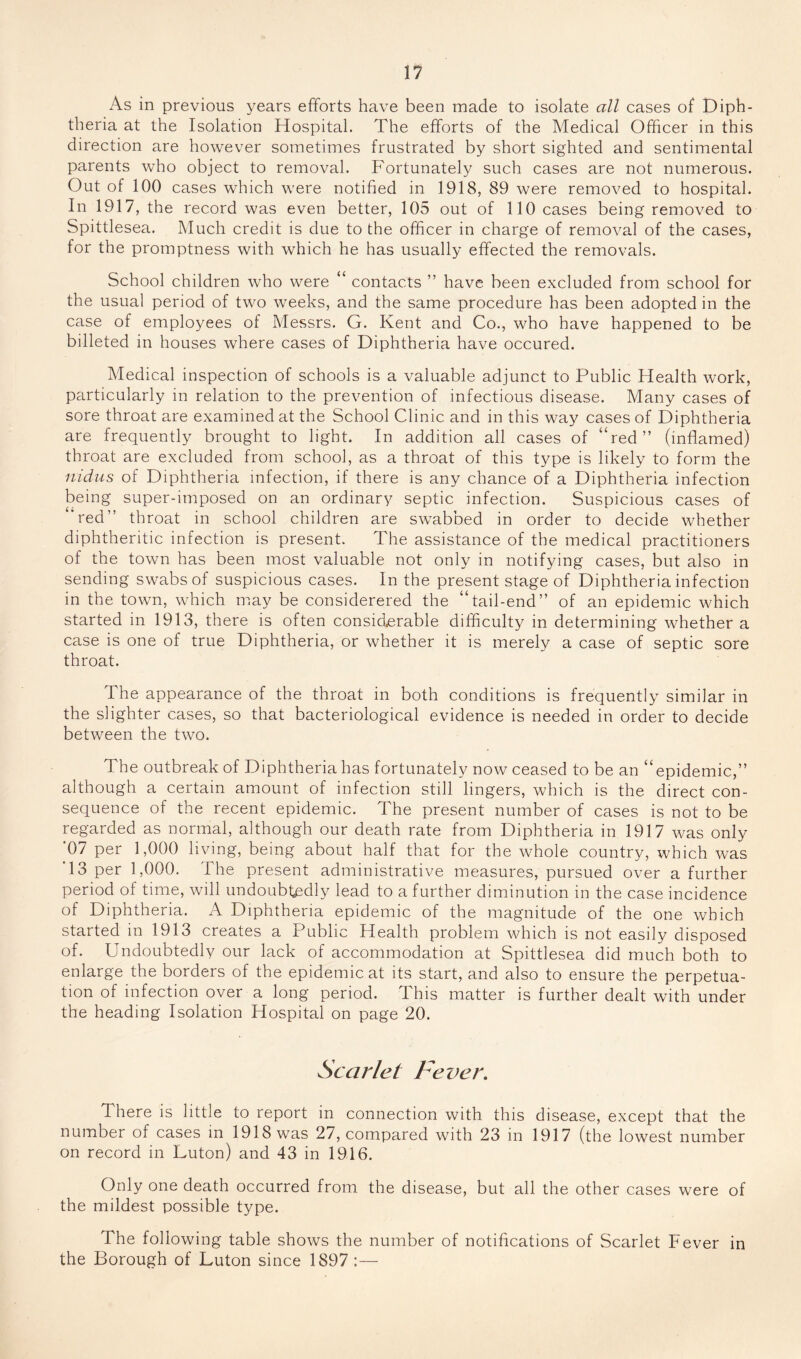 As in previous years efforts have been made to isolate all cases of Diph¬ theria at the Isolation Hospital. The efforts of the Medical Officer in this direction are however sometimes frustrated by short sighted and sentimental parents who object to removal. Fortunately such cases are not numerous. Out of 100 cases which were notified in 1918, 89 were removed to hospital. In 1917, the record was even better, 105 out of 110 cases being removed to Spittlesea. Much credit is due to the officer in charge of removal of the cases, for the promptness with which he has usually effected the removals. School children who were “ contacts ” have been excluded from school for the usual period of two weeks, and the same procedure has been adopted in the case of employees of Messrs. G. Kent and Co., who have happened to be billeted in houses where cases of Diphtheria have occured. Medical inspection of schools is a valuable adjunct to Public Health work, particularly in relation to the prevention of infectious disease. Many cases of sore throat are examined at the School Clinic and in this way cases of Diphtheria are frequently brought to light. In addition all cases of “red” (inflamed) throat are excluded from school, as a throat of this type is likely to form the nidus of Diphtheria infection, if there is any chance of a Diphtheria infection being super-imposed on an ordinary septic infection. Suspicious cases of ’red” throat in school children are swabbed in order to decide whether diphtheritic infection is present. The assistance of the medical practitioners of the town has been most valuable not only in notifying cases, but also in sending swabs of suspicious cases. In the present stage of Diphtheria infection in the town, which may be considerered the “tail-end” of an epidemic which started in 1913, there is often considerable difficulty in determining whether a case is one of true Diphtheria, or whether it is merely a case of septic sore throat. The appearance of the throat in both conditions is frequently similar in the slighter cases, so that bacteriological evidence is needed in order to decide between the two. The outbreak of Diphtheria has fortunately now ceased to be an “epidemic,” although a certain amount of infection still lingers, which is the direct con¬ sequence of the recent epidemic. The present number of cases is not to be regarded as normal, although our death rate from Diphtheria in 1917 was only '07 per 1,000 living, being about half that for the whole country, which was 13 per 1,000. The present administrative measures, pursued over a further period of time, will undoubtedly lead to a further diminution in the case incidence of Diphtheria. A Diphtheria epidemic of the magnitude of the one which started in 1913 creates a Public Health problem which is not easily disposed of. Undoubtedly our lack of accommodation at Spittlesea did much both to enlarge the borders of the epidemic at its start, and also to ensure the perpetua¬ tion of infection over a long period. This matter is further dealt with under the heading Isolation Hospital on page 20. Scarlet Fevei\ There is little to report in connection with this disease, except that the number of cases in 1918 was 27, compared with 23 in 1917 (the lowest number on record in Luton) and 43 in 1916. Only one death occurred from the disease, but all the other cases were of the mildest possible type. The following table shows the number of notifications of Scarlet Fever in the Borough of Luton since 1897:—
