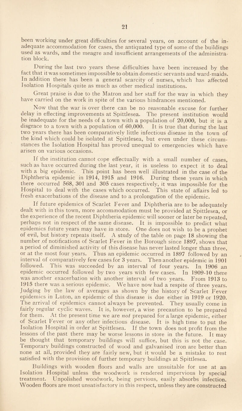 been working under great difficulties for several years, on account of the in¬ adequate accommodation for cases, the antiquated type of some of the buildings used as wards, and the meagre and insufficient arrangements of the administra¬ tion block. During the last two years these difficulties have been increased by the fact that it was sometimes impossible to obtain domestic servants and ward-maids. In addition there has been a general scarcity of nurses, which has affected Isolation Hospitals quite as much as other medical institutions. Great praise is due to the Matron and her staff for the way in which they have carried on the work in spite of the various hindrances mentioned. Now that the war is over there can be no reasonable excuse for further delay in effecting improvements at Spittlesea. The present institution would be inadequate for the needs of a town with a population of 20,000, but it is a disgrace to a town with a population of 60,000. It is true that during the last two years there has been comparatively little infectious disease in the town of the kind which could be isolated at Spittlesea, but even under these circum¬ stances the Isolation Hospital has proved unequal to emergencies which have arisen on various occasions. If the institution cannot cope effectually with a small number of cases, such as have occurred during the last year, it is useless to expect it to deal with a big epidemic. This point has been well illustrated in the case of the Diphtheria epidemic in 1914, 1915 and 1916. During these years in which there occurred 568, 301 and 305 cases respectively, it was impossible for the Hospital to deal with the cases which occurred. This state of affairs led to fresh exacerbations of the disease and to a prolongation of the epidemic. If future epidemics of Scarlet Fever and Diphtheria are to be adequately dealt with in this town, more accommodation must be provided at Spittlesea, or the experience of the recent Diphtheria epidemic will sooner or later be repeated, perhaps not in respect of the same disease. It is impossible to predict what epidemics future years may have in store. One does not wish to be a prophet of evil, but history repeats itself. A study of the table on page 18 showing the number of notifications of Scarlet Fever in the Borough since 1897, shows that a period of diminished activity of this disease has never lasted longer than three, or at the most four years. Thus an epidemic occurred in 1897 followed by an interval of comparatively few cases for 3 years. Then another epidemic in 1901 followed. This was succeeded by an interval of four years. In 1906 an epidemic occurred followed by two years with few cases. In 1909-10 there was another exacerbation with another interval of two years. From 1913 to 1915 there was a serious epidemic. We have now had a respite of three years. Judging by the law of averages as shown by the history of Scarlet Fever epidemics in Luton, an epidemic of this disease is due either in 1919 or 1920. The arrival of epidemics cannot always be prevented. They usually come in fairly regular cyclic waves. It is, however, a wise precaution to be prepared for them. At the present time we are not prepared for a large epidemic, either of Scarlet Fever or any other infectious disease. It is high time to put the Isolation Hospital in order at Spittlesea. If the town does not profit from the lessons of the past there may be worse lessons in store in the future. It may be thought that temporary buildings will suffice, but this is not the case. Temporary buildings constructed of wood and galvanised iron are better than none at all, provided they are fairly new, but it would be a mistake to rest satisfied with the provision of further temporary buildings at Spittlesea. Buildings with wooden floors and walls are unsuitable for use at an Isolation Hospital unless the woodwork is rendered impervious by special treatment. Unpolished woodwork, being pervious, easily absorbs infection. Wooden floors are most unsatisfactory in this respect, unless they are constructed