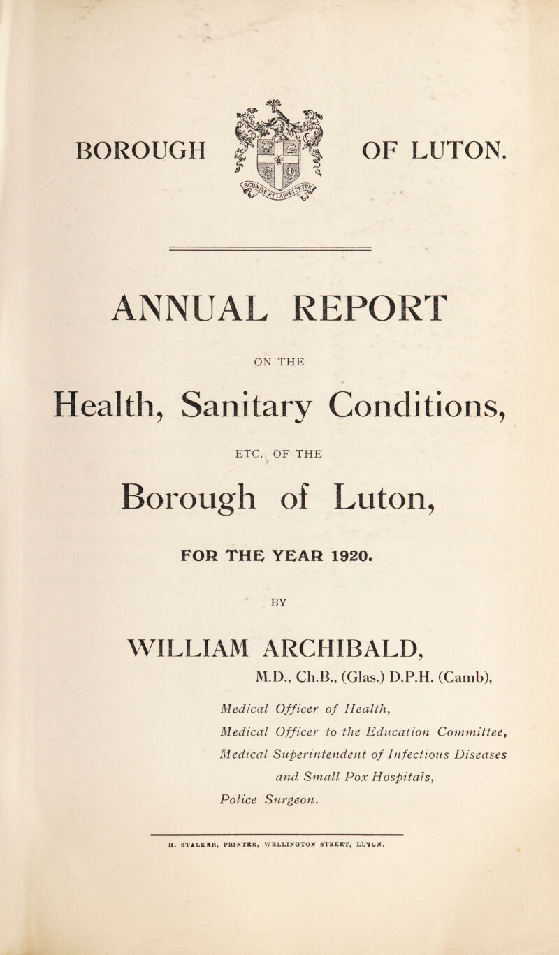 BOROUGH OF LUTON. ANNUAL REPORT ON THE Health, Sanitary Conditions, ETC.. OF THE Borough of Luton, FOR THE YEAR 1920. WILLIAM ARCHIBALD, M.D., Ch.B., (Glas.) D.P.H. (Camb), Medical Officer of Health, Medical Officer to the Education Committee, Medical Superintendent of Infectious Diseases and Small Pox Hospitals, Police Surgeon. H. STALKER, PRINTER, WELLINGTON STREET, LUTON.