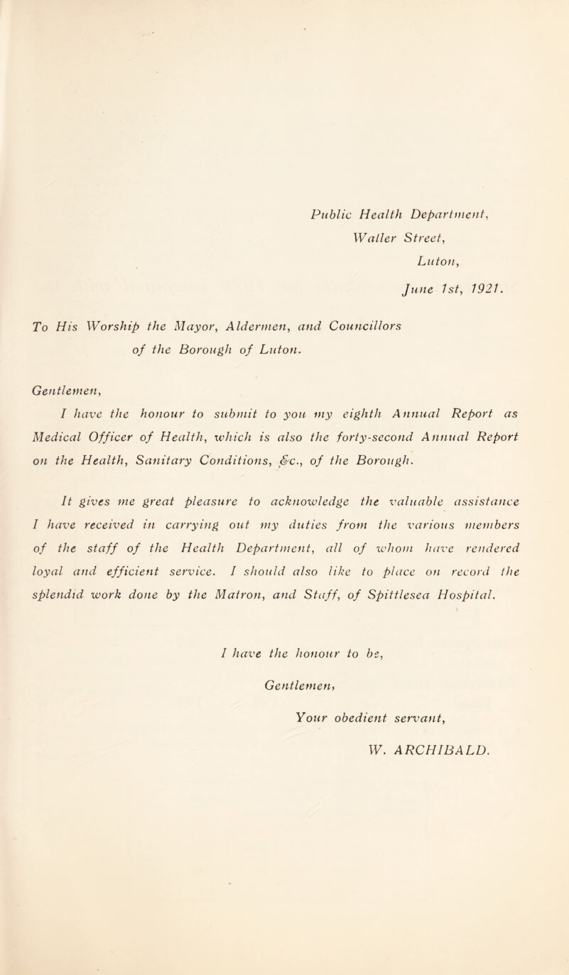 Public Health Department, Waller Street, Luton, June 1st, 1921. To His Worship the Mayor, Aldermen, and Councillors of the Borough of Luton. Gentlemen, I have the honour to submit to you my eighth Annual Report as Medical Officer of Health, which is also the forty-second Annual Report on the Health, Sanitary Conditions, Sc., of the Borough. It gives me great pleasure to acknowledge the valuable assistance I have received in carrying out my duties front the various members of the staff of the Health Department, all of whom have rendered loyal and efficient service. I should also like to place on record the splendid work done by the Matron, and Staff, of Spittlesea Hospital. I have the honour to be, Gentlemen, Your obedient servant, W. ARCHIBALD.