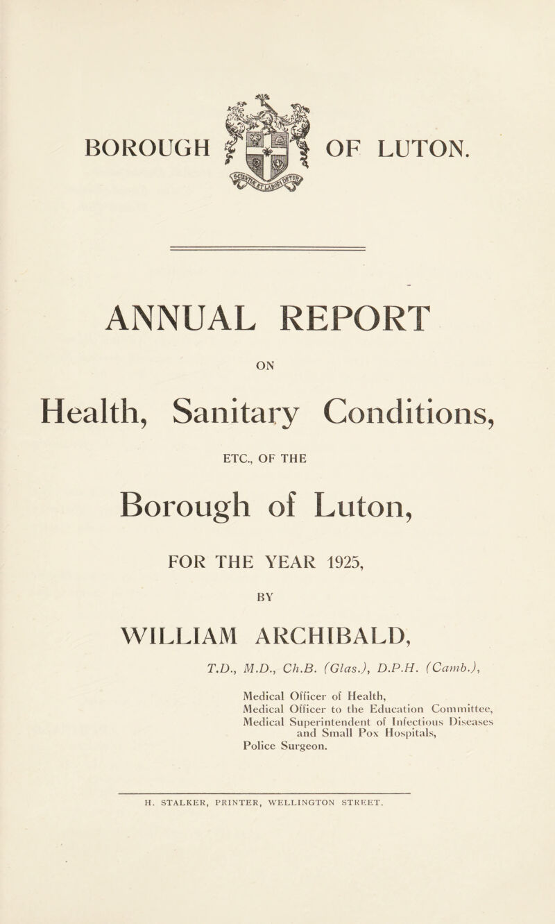 ANNUAL REPORT ON Health, Sanitary Conditions, ETC., OF THE Borough of Luton, FOR THE YEAR 1925, BY WILLIAM ARCHIBALD, T.D., M.D., Ch.B. (Glas.), D.P.H. (Camb.), Medical Officer of Health, Medical Officer to the Education Committee, Medical Superintendent of Infectious Diseases and Small Pox Hospitals, Police Surgeon. H. STALKER, PRINTER, WELLINGTON STREET.