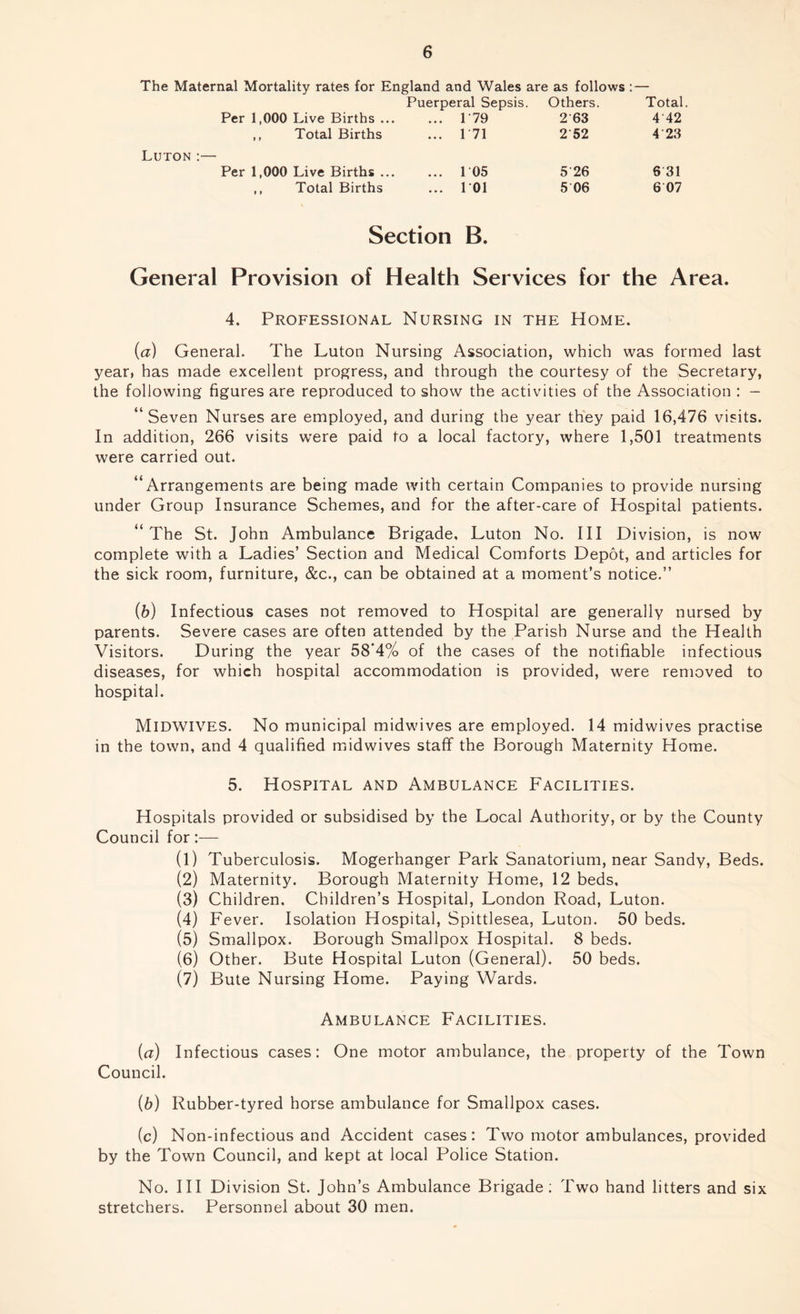 The Maternal Mortality rates for England and Wales are as follows :— Puerperal Sepsis. Others. Total. Per 1,000 Live Births. P79 2 63 4 42 ,, Total Births ... P71 2'52 4 23 Luton :— Per 1,000 Live Births ... ... 1 05 5‘26 6 31 ,, Total Births ... 1*01 5 06 6 07 Section B. General Provision of Health Services for the Area. 4. Professional Nursing in the Home. [a) General. The Luton Nursing Association, which was formed last year, has made excellent progress, and through the courtesy of the Secretary, the following figures are reproduced to show the activities of the Association : - “Seven Nurses are employed, and during the year they paid 16,476 visits. In addition, 266 visits were paid to a local factory, where 1,501 treatments were carried out. “Arrangements are being made with certain Companies to provide nursing under Group Insurance Schemes, and for the after-care of Hospital patients. “ The St. John Ambulance Brigade, Luton No. Ill Division, is now complete with a Ladies’ Section and Medical Comforts Depot, and articles for the sick room, furniture, &c., can be obtained at a moment’s notice.” (b) Infectious cases not removed to Hospital are generally nursed by parents. Severe cases are often attended by the Parish Nurse and the Health Visitors. During the year 58’4% of the cases of the notifiable infectious diseases, for which hospital accommodation is provided, were removed to hospital. MIDWIVES. No municipal midwives are employed. 14 midwives practise in the town, and 4 qualified midwives staff the Borough Maternity Home. 5. Hospital and Ambulance Facilities. Hospitals provided or subsidised by the Local Authority, or by the County Council for:— (1) Tuberculosis. Mogerhanger Park Sanatorium, near Sandy, Beds. (2) Maternity. Borough Maternity Home, 12 beds, (3) Children. Children’s Hospital, London Road, Luton. (4) Fever. Isolation Hospital, Spittlesea, Luton. 50 beds. (5) Smallpox. Borough Smallpox Hospital. 8 beds. (6) Other. Bute Hospital Luton (General). 50 beds. (7) Bute Nursing Home. Paying Wards. Ambulance Facilities. (a) Infectious cases: One motor ambulance, the property of the Town Council. (b) Rubber-tyred horse ambulance for Smallpox cases. (c) Non-infectious and Accident cases: Two motor ambulances, provided by the Town Council, and kept at local Police Station. No. Ill Division St. John’s Ambulance Brigade: Two hand litters and six stretchers. Personnel about 30 men.