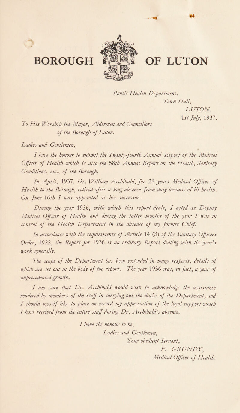 BOROUGH OF LUTON Public Health Department, Town Hall, L UTON. 1st July, 1937. 73 /77f Worship the Mayor, Aldermen and Councillors of the Borough of Luton. Ladies and Gentlemen, / the honour to submit the Twenty fourth Annual Report of the Medical Officer of Health which is also the 58th Annual Report on the Healthy Sanitary Conditions, etc., of the Borough. In April, 1937, Dr. William Archibald, for 28 years Medical Officer of Health to the Borough, retired after a long absence from duty because of ill-health. On June \6th I was appointed as his successor. During the year 1936, with which this report deals, I acted as Deputy Medical Officer of Health and during the latter months of the year I was in control of the Health Department in the absence of my former Chief. In accordance with the requirements of Article 14 (3) of the Sanitary Officers Order, 1922, the Report for 1936 is an ordinary Report dealing with the year's work generally. The scope of the Department has been extended in many respects, details of which are set out in the body of the report. The year 1936 was, in fact, a year of unprecedented growth. I am sure that Dr. Archibald would wish to acknowledge the assistance rendered by members of the staff in carrying out the duties of the Department, and I should myself like to place on record my appreciation of the loyal support which I have received from the entire staff during Dr. Archibald's absence. I have the honour to be. Ladies and Gentlemen, Your obedient Servant, F. GRUNDY, Medical Officer of Health.
