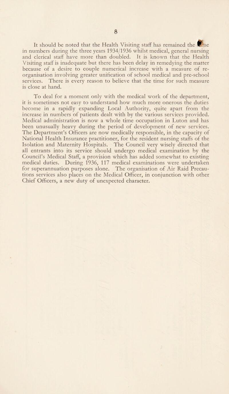 It should be noted that the Health Visiting staff has remained the silne in numbers during the three years 1934/1936 whilst medical, general nursing and clerical staff have more than doubled. It is known that the Health Visiting staff is inadequate but there has been delay in remedying the matter because of a desire to couple numerical increase with a measure of re¬ organisation involving greater unification of school medical and pre-school services. There is every reason to believe that the time for such measure is close at hand. To deal for a moment only with the medical work of the department, it is sometimes not easy to understand how much more onerous the duties become in a rapidly expanding Local Authority, quite apart from the increase in numbers of patients dealt with by the various services provided. Medical administration is now a whole time occupation in Luton and has been unusually heavy during the period of development of new services. The Department’s Officers are now medically responsible, in the capacity of National Health Insurance practitioner, for the resident nursing staffs of the Isolation and Maternity Hospitals. The Council very wisely directed that all entrants into its service should undergo medical examination by the Council’s Medical Staff, a provision which has added somewhat to existing medical duties. During 1936, 117 medical examinations were undertaken for superannuation purposes alone. The organisation of Air Raid Precau¬ tions services also places on the Medical Officer, in conjunction with other Chief Officers, a new duty of unexpected character.