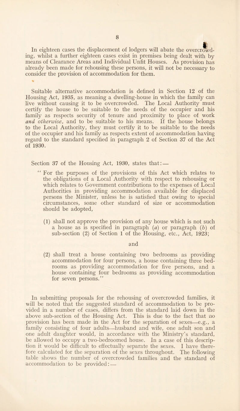In eighteen cases the displacement of lodgers will abate the overcrowd¬ ing, whilst a further eighteen cases exist in premises being dealt with by means of Clearance Areas and Individual Unfit Houses. As provision has already been made for rehousing these persons, it will not be necessary to consider the provision of accommodation for them. Suitable alternative accommodation is defined in Section 12 of the Housing Act, 1935, as meaning a dwelling-house in which the family can live without causing it to be overcrowded. The Local Authority must certify the house to be suitable to the needs of the occupier and his family as respects security of tenure and proximity to place of work and otherwise, and to be suitable to his means. If the house belongs to the Local Authority, they must certify it to be suitable to the needs of the occupier and his family as respects extent of accommodation having regard to the standard specified in paragraph 2 of Section 37 of the Act of 1930. Section 37 of the Housing Act, 1930, states that: — “ For the purposes of the provisions of this Act which relates to the obligations of a Local Authority with respect to rehousing or which relates to Government contributions to the expenses of Local Authorities in providing accommodation available for displaced persons the Minister, unless he is satisfied that owing to special circumstances, some other standard of size or accommodation should be adopted, (1) shall not approve the provision of any house which is not such a house as is specified in paragraph (a) or paragraph (b) of sub-section (2) of Section 1 of the Housing, etc., Act, 1923; and (2) shall treat a house containing two bedrooms as providing accommodation for four persons, a house containing three bed¬ rooms as providing accommodation for five persons, and a house containing four bedrooms as providing accommodation for seven persons.” In submitting proposals for the rehousing of overcrowded families, it will be noted that the suggested standard of accommodation to be pro¬ vided in a number of cases, differs from the standard laid down in the above sub-section of the Housing Act. This is due to the fact that no provision has been made in the Act for the separation of sexes—e.g., a family consisting of four adults—husband and wife, one adult son and one adult daughter would, in accordance with the Ministry’s standard, be allowed to occupy a two-bedroomed house. In a case of this descrip¬ tion it would be difficult to effectually separate the sexes. I have there¬ fore calculated for the separation of the sexes throughout. The following table shows the number of overcrowded families and the standard of accommodation to be provided: —