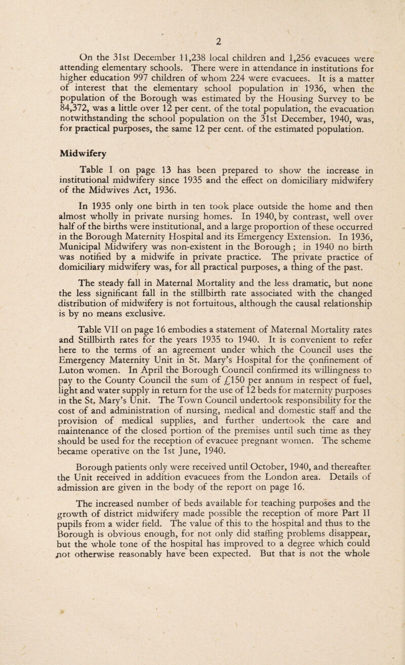 On the 31st December 11,238 local children and 1,256 evacuees were attending elementary schools. There were in attendance in institutions for higher education 997 children of whom 224 were evacuees. It is a matter of interest that the elementary school population in 1936, when the population of the Borough was estimated by the Housing Survey to be 84,372, was a little over 12 per cent, of the total population, the evacuation notwithstanding the school population on the 31st December, 1940, was, for practical purposes, the same 12 per cent, of the estimated population. Midwifery Table I on page 13 has been prepared to show the increase in institutional midwifery since 1935 and the effect on domiciliary midwifery of the Midwives Act, 1936. In 1935 only one birth in ten took place outside the home and then almost wholly in private nursing homes. In 1940, by contrast, well over half of the births were institutional, and a large proportion of these occurred in the Borough Maternity Hospital and its Emergency Extension. In 1936, Municipal Midwifery was non-existent in the Borough ; in 1940 no birth was notified by a midwife in private practice. The private practice of domiciliary midwifery was, for all practical purposes, a thing of the past. The steady fall in Maternal Mortality and the less dramatic, but none the less significant fall in the stillbirth rate associated with the changed distribution of midwifery is not fortuitous, although the causal relationship is by no means exclusive. Table VII on page 16 embodies a statement of Maternal Mortality rates and Stillbirth rates for the years 1935 to 1940. It is convenient to refer here to the terms of an agreement under which the Council uses the Emergency Maternity Unit in St. Mary’s Hospital for the confinement of Luton women. In April the Borough Council confirmed its willingness to pay to the County Council the sum of £150 per annum in respect of fuel, light and water supply in return for the use of 12 beds for maternity purposes in the St. Mary’s Unit. The Town Council undertook responsibility for the cost of and administration of nursing, medical and domestic staff and the provision of medical supplies, and further undertook the care and maintenance of the closed portion of the premises until such time as they should be used for the reception of evacuee pregnant women. The scheme became operative on the 1st June, 1940. Borough patients only were received until October, 1940, and thereafter the Unit received in addition evacuees from the London area. Details of admission are given in the body of the report on page 16. The increased number of beds available for teaching purposes and the growth of district midwifery made possible the reception of more Part II pupils from a wider field. The value of this to the hospital and thus to the Borough is obvious enough, for not only did staffing problems disappear, but the whole tone of the hospital has improved to a degree which could /lot otherwise reasonably have been expected. But that is not the whole