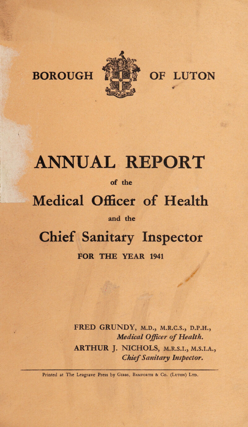 ANNUAL REPORT of the Medical Officer of Health and the Chief Sanitary Inspector FOR THE YEAR 1941 FRED GRUNDY, m.d., m.r.c.s., d.p.h.. Medical Officer of Health. ARTHUR J. NICHOLS, m.r.s.i., m.s.i.a., Chief Sanitary Inspector. Printed at The Leagrave Press by Gibbs, Bamforth & Co. (Luton) Ltd.