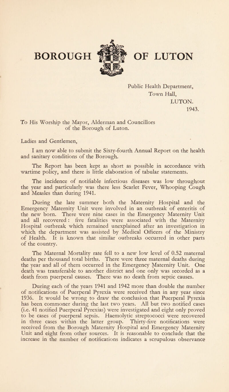 BOROUGH OF LUTON Public Health Department, Town Hall, LUTON. 1943. To His Worship the Mayor, Alderman and Councillors of the Borough of Luton. Ladies and Gentlemen, I am now able to submit the Sixty-fourth Annual Report on the health and sanitary conditions of the Borough. The Report has been kept as short as possible in accordance with wartime policy, and there is little elaboration of tabular statements. The incidence of notifiable infectious diseases was low throughout the year and particularly was there less Scarlet Fever, Whooping Cough and Measles than during 1941. During the late summer both the Maternity Hospital and the Emergency Maternity Unit were involved in an outbreak of enteritis of the new born. There were nine cases in the Emergency Maternity Unit and all recovered : five fatalities were associated with the Maternity Hospital outbreak which remained unexplained after an investigation in which the department was assisted by Medical Officers of the Ministry of Health. It is known that similar outbreaks occurred in other parts of the country. The Maternal Mortality rate fell to a new low level of 0.52 maternal deaths per thousand total births. There were three maternal deaths during the year and all of them occurred in the Emergency Maternity Unit. One death was transferable to another district and one only was tecorded as a death from puerperal causes. There was no death from septic causes. During each of the years 1941 and 1942 more than double the number of notifications of Puerperal Pyrexia were received than in any year since 1936. It would be wrong to draw the conclusion that Puerperal Pyrexia has been commoner during the last two years. All but two notified cases (i.e. 41 notified Puerperal Pyrexias) were investigated and eight only proved to be cases of puerperal sepsis. Haemolytic streptococci were recovered in three cases within the latter group. Thirty-five notifications were received from the Borough Maternity Hospital and Emergency Maternity Unit and eight from other sources. It is reasonable to conclude that the increase in the number of notifications indicates a scrupulous observance