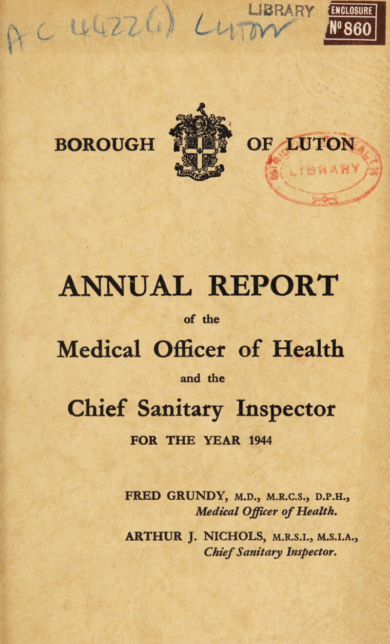 ANNUAL REPORT of the Medical Officer of Health and the Chief Sanitary Inspector ‘ t f FOR THE YEAR 1944 FRED GRUNDY, M.D., M.R.C.S., D.P.H., Medical Officer of Health. ARTHUR J. NICHOLS, M.R.S.I., M.s.l.A., Chief Sanitary Inspector.
