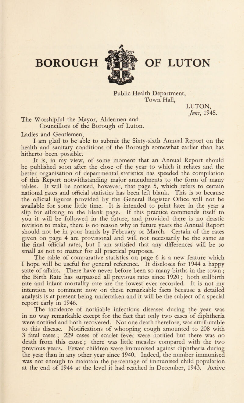 Public Health Department, Town Hall, LUTON, June, 1945. The Worshipful the Mayor, Aldermen and Councillors of the Borough of Luton. Ladies and Gentlemen, I am glad to be able to submit the Sixty-sixth Annual Report on the health and sanitary conditions of the Borough somewhat earlier than has hitherto been possible. It is, in my view, of some moment that an Annual Report should be published soon after the close of the year to which it relates and the better organisation of departmental statistics has speeded the compilation of this Report notwithstanding major amendments to the form of many tables. It will be noticed, however, that page 5, which refers to certain national rates and official statistics has been left blank. This is so because the official figures provided by the General Register Office will not be available for some little time. It is intended to print later in the year a slip for affixing to the blank page. If this practice commends itself to you it will be followed in the future, and provided there is no drastic revision to make, there is no reason why in future years the Annual Report should not be in your hands by February or March. Certain of the rates given on page 4 are provisional and will not necessarily be the same as the final official rates, but I am satisfied that any differences will be so small as not to matter for all practical purposes. The table of comparative statistics on page 6 is a new feature which I hope will be useful for general reference. It discloses for 1944 a happy state of affairs. There have never before been so many births in the town ; the Birth Rate has surpassed all previous rates since 1920 ; both stillbirth rate and infant mortality rate are the lowest ever recorded. It is not my intention to comment now on these remarkable facts because a detailed analysis is at present being undertaken and it will be the subject of a special report early in 1946. The incidence of notifiable infectious diseases during the year was in no way remarkable except for the fact that only two cases of diphtheria were notified and both recovered. Not one death therefore, was attributable to this disease. Notifications of whooping cough amounted to 208 with 3 fatal cases ; 229 cases of scarlet fever were notified but there was no death from this cause ; there was little measles compared with the two previous years. Fewer children were immunised against diphtheria during the year than in any other year since 1940. Indeed, the number immunised was not enough to maintain the percentage of immunised child population at the end of 1944 at the level it had reached in December, 1943. Active