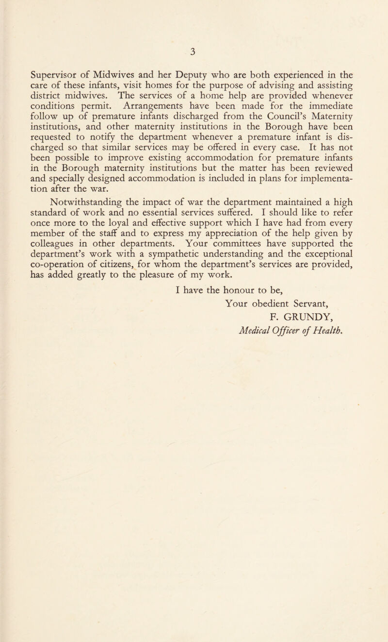 Supervisor of Midwives and her Deputy who are both experienced in the care of these infants, visit homes for the purpose of advising and assisting district midwives. The services of a home help are provided whenever conditions permit. Arrangements have been made for the immediate follow up of premature infants discharged from the Council’s Maternity institutions, and other maternity institutions in the Borough have been requested to notify the department whenever a premature infant is dis¬ charged so that similar services may be offered in every case. It has not been possible to improve existing accommodation for premature infants in the Borough maternity institutions but the matter has been reviewed and specially designed accommodation is included in plans for implementa¬ tion after the war. Notwithstanding the impact of war the department maintained a high standard of work and no essential services suffered. I should like to refer once more to the loyal and effective support which I have had from every member of the staff and to express my appreciation of the help given by colleagues in other departments. Your committees have supported the department’s work with a sympathetic understanding and the exceptional co-operation of citizens, for whom the department’s services are provided, has added greatly to the pleasure of my work. I have the honour to be. Your obedient Servant, F. GRUNDY, Medical Officer of Health.