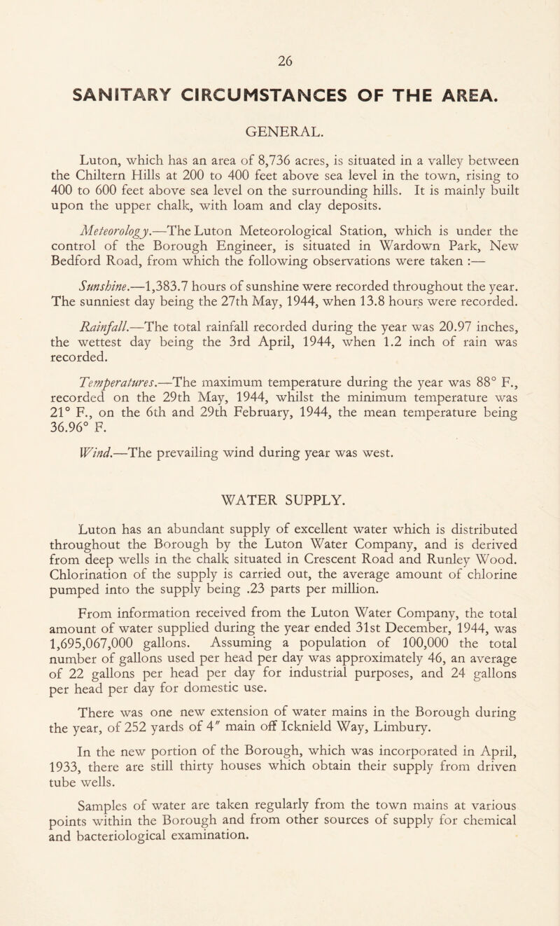 SANITARY CIRCUMSTANCES OF THE AREA. GENERAL. Luton, which has an area of 8,736 acres, is situated in a valley between the Chiltern Hills at 200 to 400 feet above sea level in the town, rising to 400 to 600 feet above sea level on the surrounding hills. It is mainly built upon the upper chalk, with loam and clay deposits. Meteorology.—The Luton Meteorological Station, which is under the control of the Borough Engineer, is situated in Wardown Park, New Bedford Road, from which the following observations were taken :— Sunshine.—1,383.7 hours of sunshine were recorded throughout the year. The sunniest day being the 27th May, 1944, when 13.8 hours were recorded. Rainfall.—The total rainfall recorded during the year was 20.97 inches, the wettest day being the 3rd April, 1944, when 1.2 inch of rain was recorded. Temperatures.—The maximum temperature during the year was 88° F., recorded on the 29th May, 1944, whilst the minimum temperature was 21° F., on the 6th and 29th February, 1944, the mean temperature being 36.96° F. Wind.—The prevailing wind during year was west. WATER SUPPLY. Luton has an abundant supply of excellent water which is distributed throughout the Borough by the Luton Water Company, and is derived from deep wells in the chalk situated in Crescent Road and Runley Wood. Chlorination of the supply is carried out, the average amount of chlorine pumped into the supply being .23 parts per million. From information received from the Luton Water Company, the total amount of water supplied during the year ended 31st December, 1944, was 1,695,067,000 gallons. Assuming a population of 100,000 the total number of gallons used per head per day was approximately 46, an average of 22 gallons per head per day for industrial purposes, and 24 gallons per head per day for domestic use. There was one new extension of water mains in the Borough during the year, of 252 yards of 4 main off Icknield Way, Limbury. In the new portion of the Borough, which was incorporated in April, 1933, there are still thirty houses which obtain their supply from driven tube wells. Samples of water are taken regularly from the town mains at various points within the Borough and from other sources of supply for chemical and bacteriological examination.