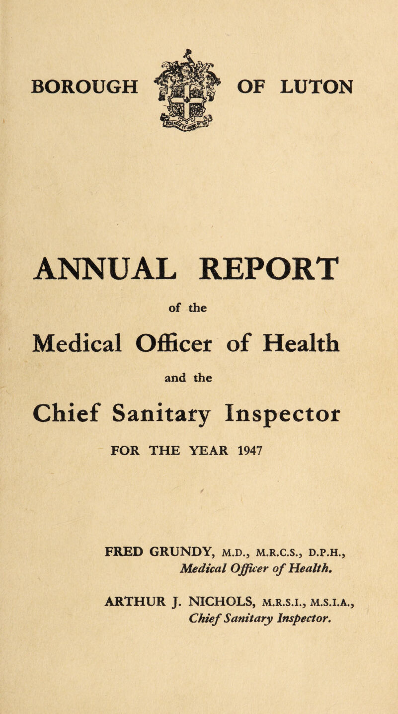 ANNUAL REPORT of the Medical Officer of Health and the Chief Sanitary Inspector FOR THE YEAR 1947 FRED GRUNDY, M.D., M.R.C.S., d.p.h., Medical Officer of Health. ARTHUR J. NICHOLS, M.R.S.I., M.s.l.A., Chief Sanitary Inspector.