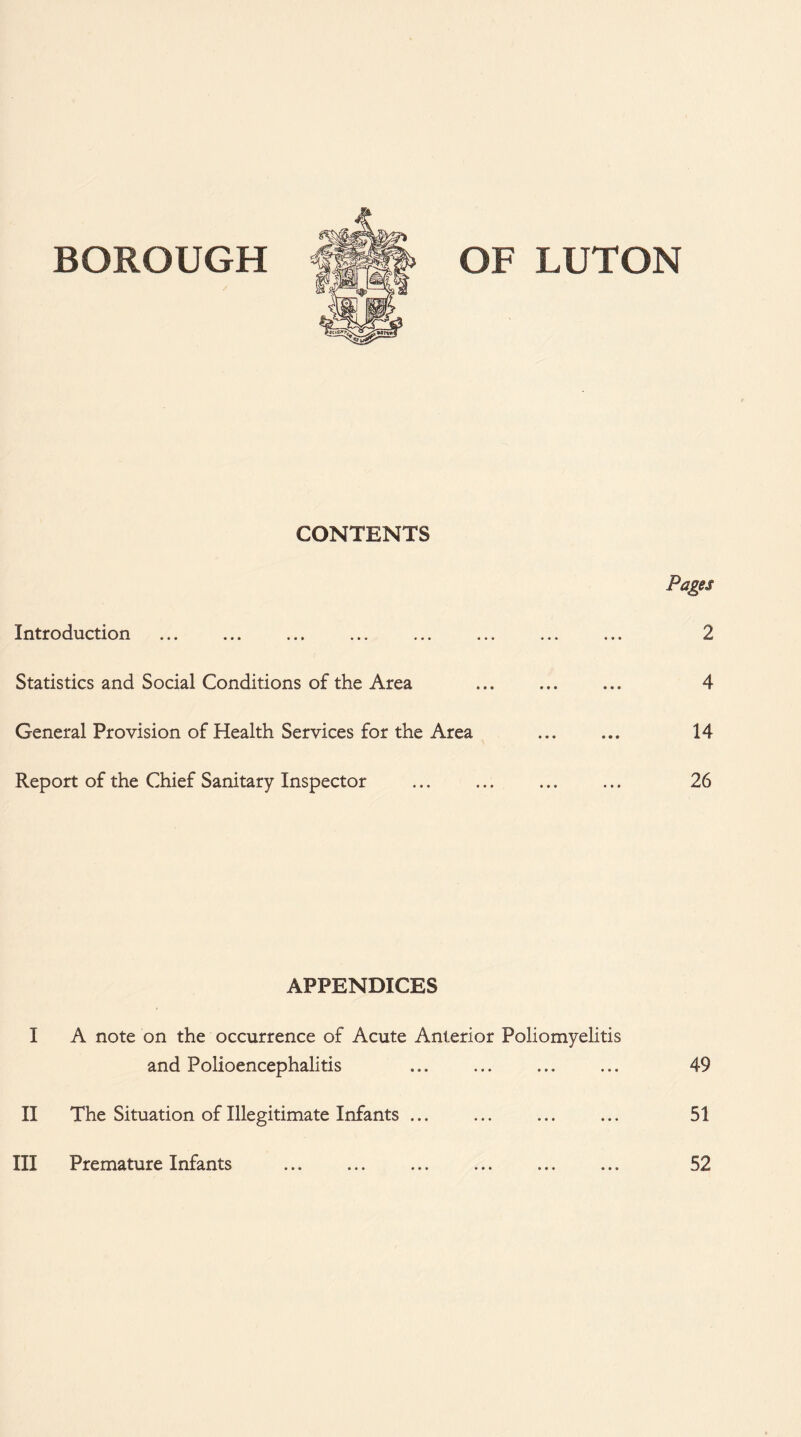 CONTENTS Introduction Statistics and Social Conditions of the Area General Provision of Health Services for the Area Report of the Chief Sanitary Inspector Pages 2 4 14 26 APPENDICES I A note on the occurrence of Acute Anterior Poliomyelitis and Polioencephalitis 49 II The Situation of Illegitimate Infants ... 51 III Premature Infants . 52