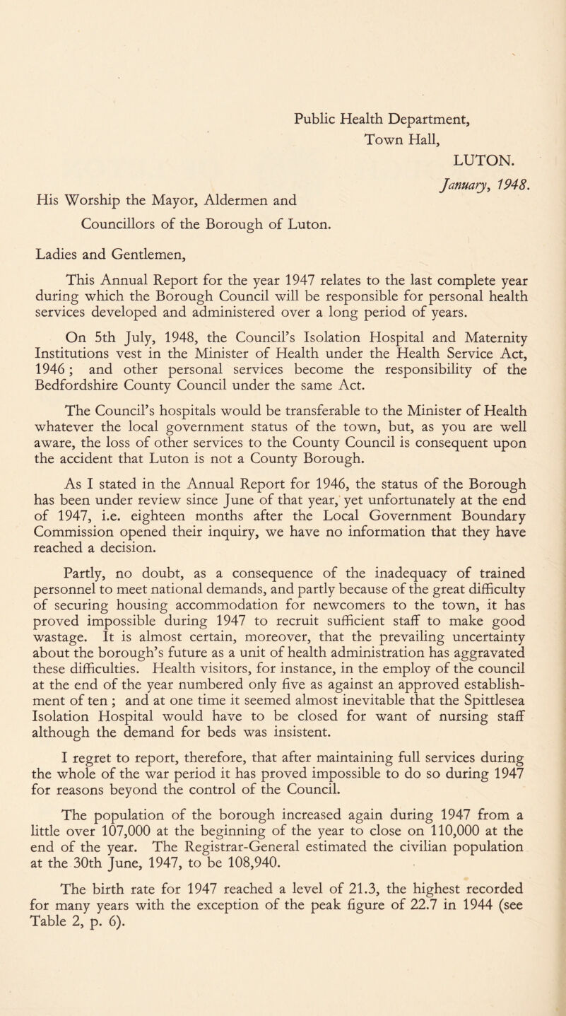 Public Health Department, Town Hall, LUTON. January, 1948. His Worship the Mayor, Aldermen and Councillors of the Borough of Luton. Ladies and Gentlemen, This Annual Report for the year 1947 relates to the last complete year during which the Borough Council will be responsible for personal health services developed and administered over a long period of years. On 5th July, 1948, the Council’s Isolation Hospital and Maternity Institutions vest in the Minister of Health under the Health Service Act, 1946; and other personal services become the responsibility of the Bedfordshire County Council under the same Act. The Council’s hospitals would be transferable to the Minister of Health whatever the local government status of the town, but, as you are well aware, the loss of other services to the County Council is consequent upon the accident that Luton is not a County Borough. As I stated in the Annual Report for 1946, the status of the Borough has been under review since June of that year, yet unfortunately at the end of 1947, i.e. eighteen months after the Local Government Boundary Commission opened their inquiry, we have no information that they have reached a decision. Partly, no doubt, as a consequence of the inadequacy of trained personnel to meet national demands, and partly because of the great difficulty of securing housing accommodation for newcomers to the town, it has proved impossible during 1947 to recruit sufficient staff to make good wastage. It is almost certain, moreover, that the prevailing uncertainty about the borough’s future as a unit of health administration has aggravated these difficulties. Health visitors, for instance, in the employ of the council at the end of the year numbered only five as against an approved establish¬ ment of ten ; and at one time it seemed almost inevitable that the Spittlesea Isolation Hospital would have to be closed for want of nursing staff although the demand for beds was insistent. I regret to report, therefore, that after maintaining full services during the whole of the war period it has proved impossible to do so during 1947 for reasons beyond the control of the Council. The population of the borough increased again during 1947 from a little over 107,000 at the beginning of the year to close on 110,000 at the end of the year. The Registrar-General estimated the civilian population at the 30th June, 1947, to be 108,940. The birth rate for 1947 reached a level of 21.3, the highest recorded for many years with the exception of the peak figure of 22.7 in 1944 (see