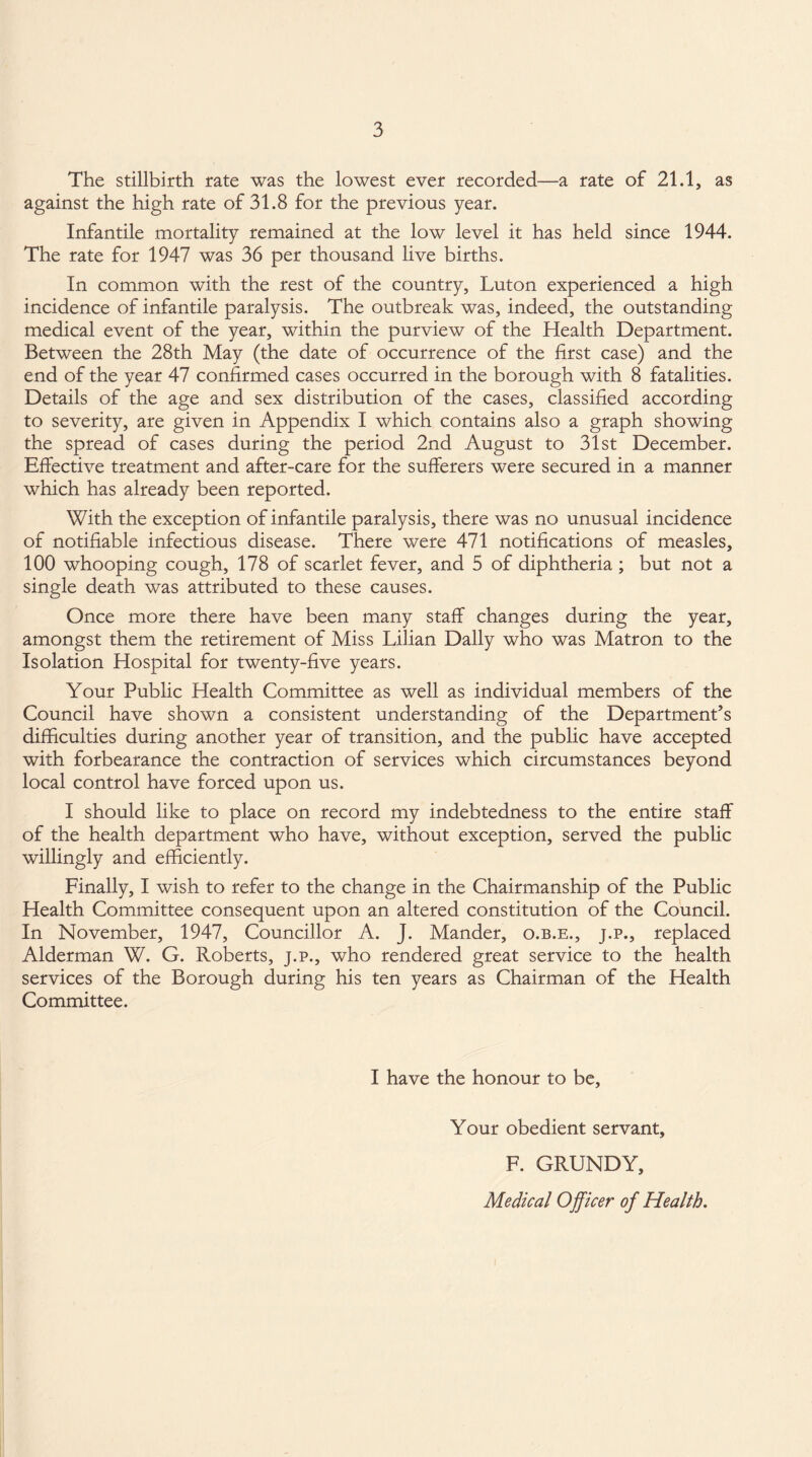 The stillbirth rate was the lowest ever recorded—a rate of 21.1, as against the high rate of 31.8 for the previous year. Infantile mortality remained at the low level it has held since 1944. The rate for 1947 was 36 per thousand live births. In common with the rest of the country, Luton experienced a high incidence of infantile paralysis. The outbreak was, indeed, the outstanding medical event of the year, within the purview of the Health Department. Between the 28th May (the date of occurrence of the first case) and the end of the year 47 confirmed cases occurred in the borough with 8 fatalities. Details of the age and sex distribution of the cases, classified according to severity, are given in Appendix I which contains also a graph showing the spread of cases during the period 2nd August to 31st December. Effective treatment and after-care for the sufferers were secured in a manner which has already been reported. With the exception of infantile paralysis, there was no unusual incidence of notifiable infectious disease. There were 471 notifications of measles, 100 whooping cough, 178 of scarlet fever, and 5 of diphtheria ; but not a single death was attributed to these causes. Once more there have been many staff changes during the year, amongst them the retirement of Miss Lilian Dally who was Matron to the Isolation Hospital for twenty-five years. Your Public Health Committee as well as individual members of the Council have shown a consistent understanding of the Department’s difficulties during another year of transition, and the public have accepted with forbearance the contraction of services which circumstances beyond local control have forced upon us. I should like to place on record my indebtedness to the entire staff of the health department who have, without exception, served the public willingly and efficiently. Finally, I wish to refer to the change in the Chairmanship of the Public Health Committee consequent upon an altered constitution of the Council. In November, 1947, Councillor A. J. Mander, o.b.e., j.p., replaced Alderman W. G. Roberts, j.p., who rendered great service to the health services of the Borough during his ten years as Chairman of the Health Committee. I have the honour to be, Your obedient servant, F. GRUNDY, Medical Officer of Health.
