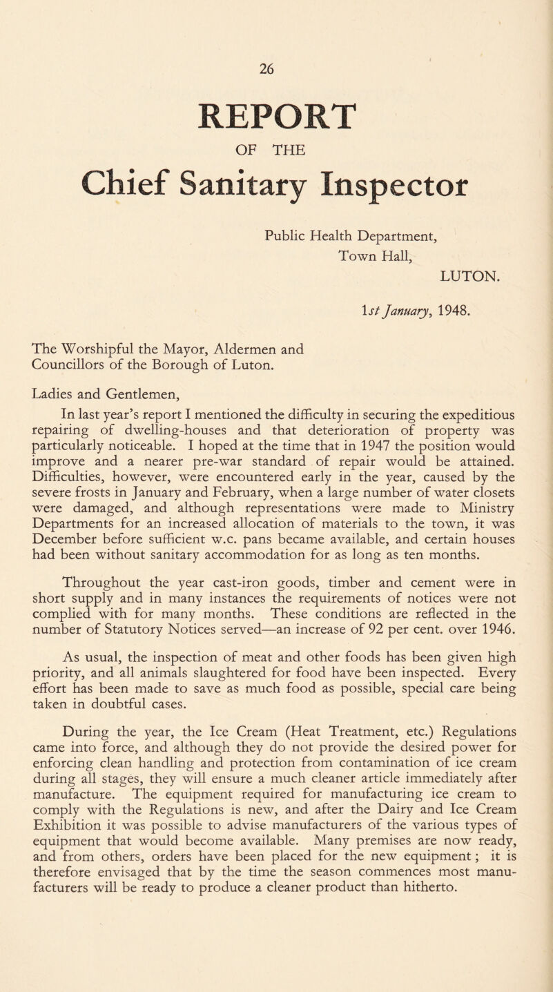 REPORT OF THE Chief Sanitary Inspector Public Health Department, Town Hall, LUTON. 1 st January, 1948. The Worshipful the Mayor, Aldermen and Councillors of the Borough of Luton. Ladies and Gentlemen, In last year’s report I mentioned the difficulty in securing the expeditious repairing of dwelling-houses and that deterioration of property was particularly noticeable. I hoped at the time that in 1947 the position would improve and a nearer pre-war standard of repair would be attained. Difficulties, however, were encountered early in the year, caused by the severe frosts in January and February, when a large number of water closets were damaged, and although, representations were made to Ministry Departments for an increased allocation of materials to the town, it was December before sufficient w.c. pans became available, and certain houses had been without sanitary accommodation for as long as ten months. Throughout the year cast-iron goods, timber and cement were in short supply and in many instances the requirements of notices were not complied with for many months. These conditions are reflected in the number of Statutory Notices served—an increase of 92 per cent, over 1946. As usual, the inspection of meat and other foods has been given high priority, and all animals slaughtered for food have been inspected. Every effort has been made to save as much food as possible, special care being taken in doubtful cases. During the year, the Ice Cream (Heat Treatment, etc.) Regulations came into force, and although they do not provide the desired power for enforcing clean handling and protection from contamination of ice cream during all stages, they will ensure a much cleaner article immediately after manufacture. The equipment required for manufacturing ice cream to comply with the Regulations is new, and after the Dairy and Ice Cream Exhibition it was possible to advise manufacturers of the various types of equipment that would become available. Many premises are now ready, and from others, orders have been placed for the new equipment; it is therefore envisaged that by the time the season commences most manu¬ facturers will be ready to produce a cleaner product than hitherto.