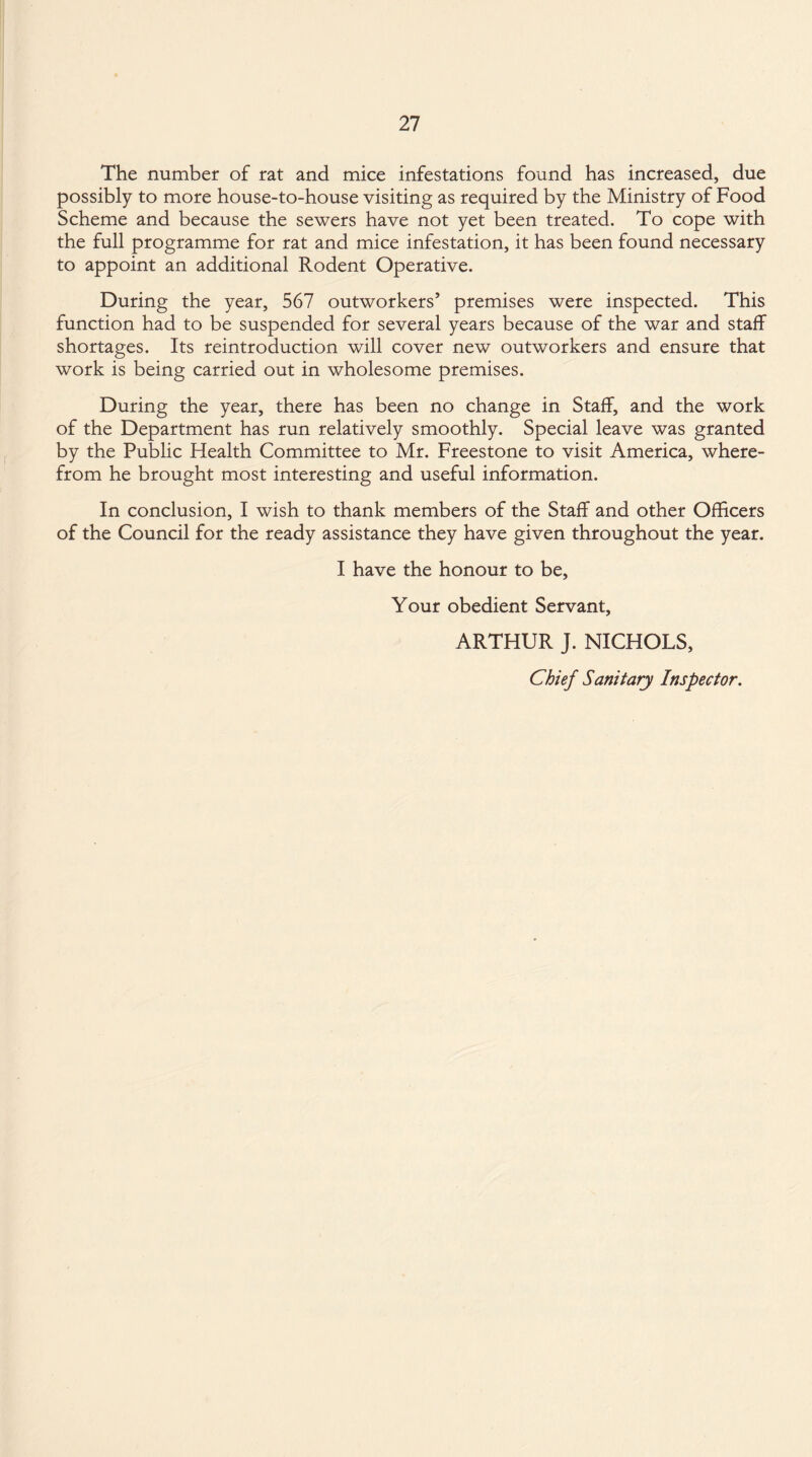 The number of rat and mice infestations found has increased, due possibly to more house-to-house visiting as required by the Ministry of Food Scheme and because the sewers have not yet been treated. To cope with the full programme for rat and mice infestation, it has been found necessary to appoint an additional Rodent Operative. During the year, 567 outworkers’ premises were inspected. This function had to be suspended for several years because of the war and staff shortages. Its reintroduction will cover new outworkers and ensure that work is being carried out in wholesome premises. During the year, there has been no change in Staff, and the work of the Department has run relatively smoothly. Special leave was granted by the Public Health Committee to Mr. Freestone to visit America, where¬ from he brought most interesting and useful information. In conclusion, I wish to thank members of the Staff and other Officers of the Council for the ready assistance they have given throughout the year. I have the honour to be. Your obedient Servant, ARTHUR J. NICHOLS, Chief Sanitary Inspector.