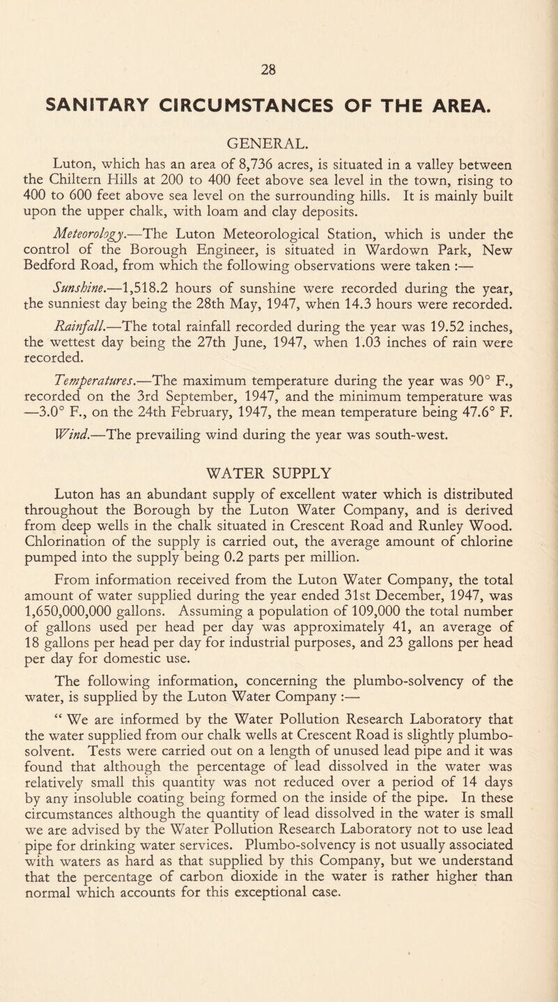 SANITARY CIRCUMSTANCES OF THE AREA. GENERAL. Luton, which has an area of 8,736 acres, is situated in a valley between the Chiltern Llills at 200 to 400 feet above sea level in the town, rising to 400 to 600 feet above sea level on the surrounding hills. It is mainly built upon the upper chalk, with loam and clay deposits. Meteorology.—The Luton Meteorological Station, which is under the control of the Borough Engineer, is situated in Wardown Park, New Bedford Road, from which the following observations were taken :— Sunshine.—1,518.2 hours of sunshine were recorded during the year, the sunniest day being the 28th May, 1947, when 14.3 hours were recorded. Rainfall.—The total rainfall recorded during the year was 19.52 inches, the wettest day being the 27th June, 1947, when 1.03 inches of rain were recorded. Temperatures.—The maximum temperature during the year was 90° F., recorded on the 3rd September, 1947, and the minimum temperature was —3.0° F., on the 24th February, 1947, the mean temperature being 47.6° F. Wind.—The prevailing wind during the year was south-west. WATER SUPPLY Luton has an abundant supply of excellent water which is distributed throughout the Borough by the Luton Water Company, and is derived from deep wells in the chalk situated in Crescent Road and Runley Wood. Chlorination of the supply is carried out, the average amount of chlorine pumped into the supply being 0.2 parts per million. From information received from the Luton Water Company, the total amount of water supplied during the year ended 31st December, 1947, was 1,650,000,000 gallons. Assuming a population of 109,000 the total number of gallons used per head per day was approximately 41, an average of 18 gallons per head per day for industrial purposes, and 23 gallons per head per day for domestic use. The following information, concerning the plumbo-solvency of the water, is supplied by the Luton Water Company :— “ We are informed by the Water Pollution Research Laboratory that the water supplied from our chalk wells at Crescent Road is slightly plumbo- solvent. Tests were carried out on a length of unused lead pipe and it was found that although the percentage of lead dissolved in the water was relatively small this quantity was not reduced over a period of 14 days by any insoluble coating being formed on the inside of the pipe. In these circumstances although the quantity of lead dissolved in the water is small we are advised by the Water Pollution Research Laboratory not to use lead pipe for drinking water services. Plumbo-solvency is not usually associated with waters as hard as that supplied by this Company, but we understand that the percentage of carbon dioxide in the water is rather higher than normal which accounts for this exceptional case.