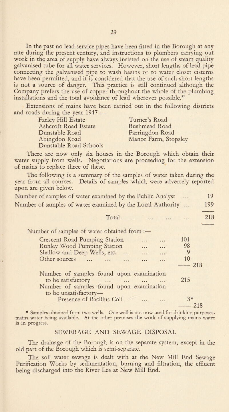 In the past no lead service pipes have been fitted in the Borough at any rate during the present century, and instructions to plumbers carrying out work in the area of supply have always insisted on the use of steam quality galvanised tube for all water services. However, short lengths of lead pipe connecting the galvanised pipe to wash basins or to water closet cisterns have been permitted, and it is considered that the use of such short lengths is not a source of danger. This practice is still continued although the Company prefers the use of copper throughout the whole of the plumbing installations and the total avoidance of lead wherever possible.” Extensions of mains have been carried out in the following districts and roads during the year 1947 :— Farley Hill Estate Turner’s Road Ashcroft Road Estate Bushmead Road Dunstable Road Farringdon Road Abingdon Road Manor Farm, Stopsley Dunstable Road Schools There are now only six houses in the Borough which obtain their water supply from wells. Negotiations are proceeding for the extension of mains to replace three of these. The following is a summary of the samples of water taken during the year from all sources. Details of samples which were adversely reported upon are given below. Number of samples of water examined by the Public Analyst ... 19 Number of samples of water examined by the Local Authority ... 199 Total 218 Number of samples of water obtained from :— Crescent Road Pumping Station ... ... 101 Runley Wood Pumping Station ... ... 98 Shallow and Deep Wells, etc. ... ... ... 9 Other sources ... ... ... ... ... 10 -218 Number of samples found upon examination to be satisfactory ... ... ... ... 215 Number of samples found upon examination to be unsatisfactory— Presence of Bacillus Coli ... ... 3* - 218 * Samples obtained from two wells. One well is not now used for drinking purposes, mains water being available. At the other premises the work of supplying mains water is in progress. SEWERAGE AND SEWAGE DISPOSAL The drainage of the Borough is on the separate system, except in the old part of the Borough which is semi-separate. The soil water sewage is dealt with at the New Mill End Sewage Purification Works by sedimentation, burning and filtration, the effluent being discharged into the River Lea at New Mill End.